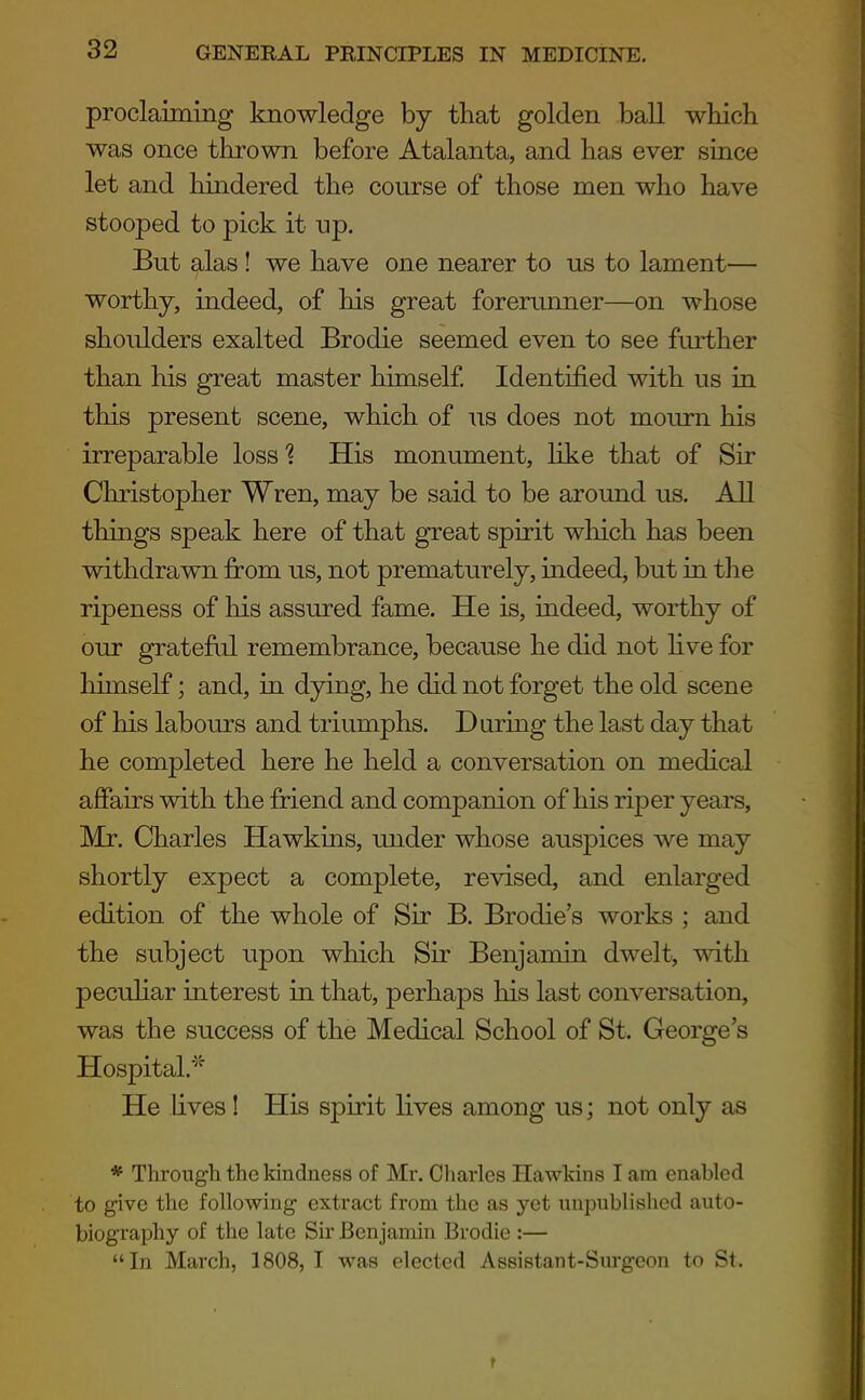 proclaiming knowledge by that golden ball which was once thrown before Atalanta, and has ever since let and hindered the course of those men who have stooped to pick it np. But alas! we have one nearer to us to lament— worthy, indeed, of his great forerunner—on whose shoulders exalted Brodie seemed even to see further than his great master himself Identified with us in this present scene, which of us does not mourn his irreparable loss ? His monument, like that of Sir Christopher Wren, may be said to be around us. All things speak here of that great spirit which has been withdrawn from us, not prematurely, indeed, but in the ripeness of his assured fame. He is, indeed, worthy of our grateful remembrance, because he did not hve for himself; and, in dying, he did not forget the old scene of his labours and triumphs. During the last day that he completed here he held a conversation on medical affairs with the friend and companion of his riper years, Mr. Charles Hawkins, under whose auspices we may shortly expect a complete, revised, and enlarged edition of the whole of Sir B. Brodie's works ; and the SLibject upon which Sir Benjamin dwelt, with pecuHar interest in that, perhaps his last conversation, was the success of the Medical School of St. George's Hospital.' He lives! His spirit lives among us; not only as * Through the kindness of Mr. Charles Hawkins I am enabled to give the following extract from the as yet unpublished auto- biography of the late Sir Benjamin Brodie :— In March, 1808,1 was elected Assistant-Siu'geon to St.