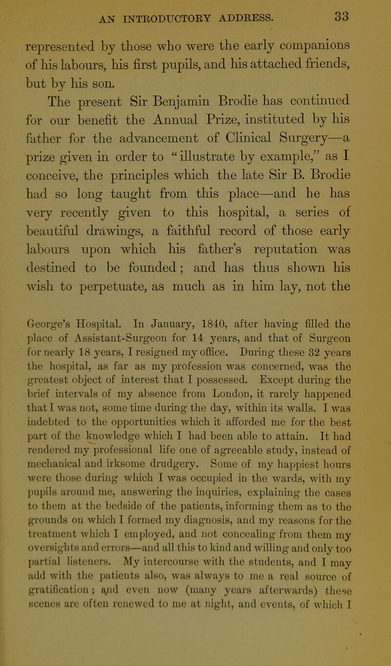 represented by tliose who were the early companions of his labours, his first pupils, and his attached friends, but by his son. The present Sir Benjamin Brodie has continued for our benefit the Annual Prize, instituted by his father for the advancement of Clinical Surgery—a prize given in order to  illustrate by example, as I conceive, the principles which the late Sir B. Brodie had so long taught from this place—and he has very recently given to this hospital, a series of beautiful drawings, a faithful record of those early labours upon which his father's reputation was destiQed to be founded; and has thus shown his wish to perpetuate, as much as in him lay, not the George's Hospital. In January, 1840, after having filled the place of Assistant-Surgeon for 14 years, and that of Surgeon for nearly 18 years, I resigned my office. During these 32 years the hospital, as far as my profession was concerned, was the greatest object of interest that I possessed. Except during the brief intervals of my absence from London, it rarely happened that I was not, some time during the day, within its walls. I was indebted to the opportunities which it afforded me for the best part of the knowledge which I had been able to attain. It had rendered my professional life one of agi'eeable study, instead of mechanical and irksome drudgery. Some of my happiest hours were those during which I was occupied in the wards, with my pupils around me, answering the inquiries, explaining the cases to them at the bedside of the patients, informing them as to the grounds on which I formed my diagnosis, and my reasons for the treatment which I employed, and not concealing from them my oversights and errors—and all this to kind and willing and only too partial listeners. My intercourse with the students, and I may add with the patients also, was always to me a real source of gratification; {yid even now (many years afterwards) these scenes are often renewed to me at night, and events, of which I