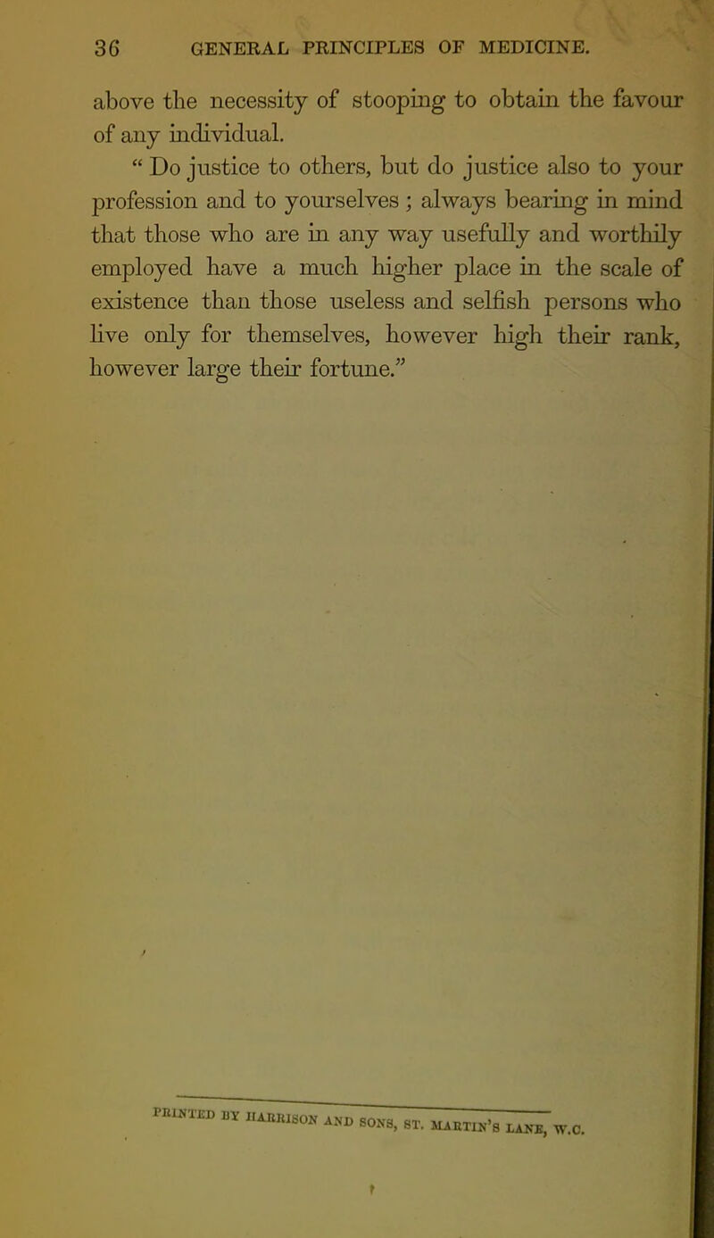 above the necessity of stooping to obtain the favour of any iadividual.  Do justice to others, but do justice also to your profession and to yourselves ; always bearing in mind that those who are in any way usefully and worthily employed have a much higher place in the scale of existence than those useless and selfish persons who five only for themselves, however high their rank, however large their fortune.