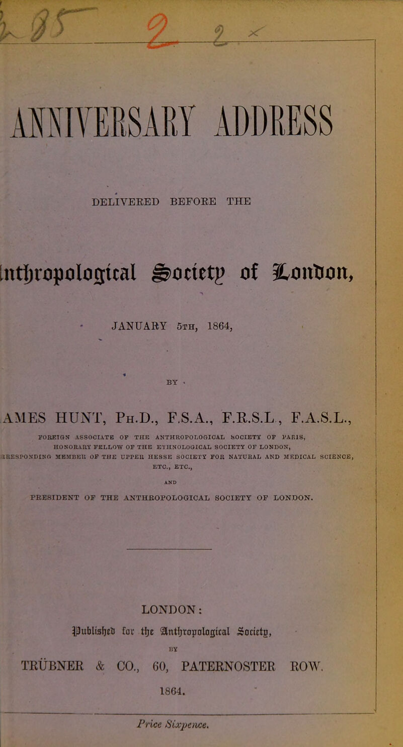 ^ 4/ ^ AffllVEKSARY ADDRESS DELIVERED BEFOEE THE JANUABY 5th, 1864, BY . AMES HUNT, Ph.D., F.S.A., F.R.S.L , F.A.S.L., FOREIGN ASSOCIATE OF THE ANTHROPOLOGICAL SOCIETY OF PARIS, HONORARY FELLOW OP THE ETHNOLoaiCAL SOCIETY OF LONDON, SEESPONDING MEMBER OF THE UPPER HESSE SOCIETY FOR NATURAL AND MEDICAL SCIENCE, ETC., ETC., AND PRESIDENT OP THE ANTHROPOLOGICAL SOCIETY OF LONDON. LONDON: ^ufalisbcli fav tljE antljropDlogtcal ^ocictg, UY TRUBNER & CO., 60, PATERNOSTER ROW. 1864. I . . Frice Sixpence.