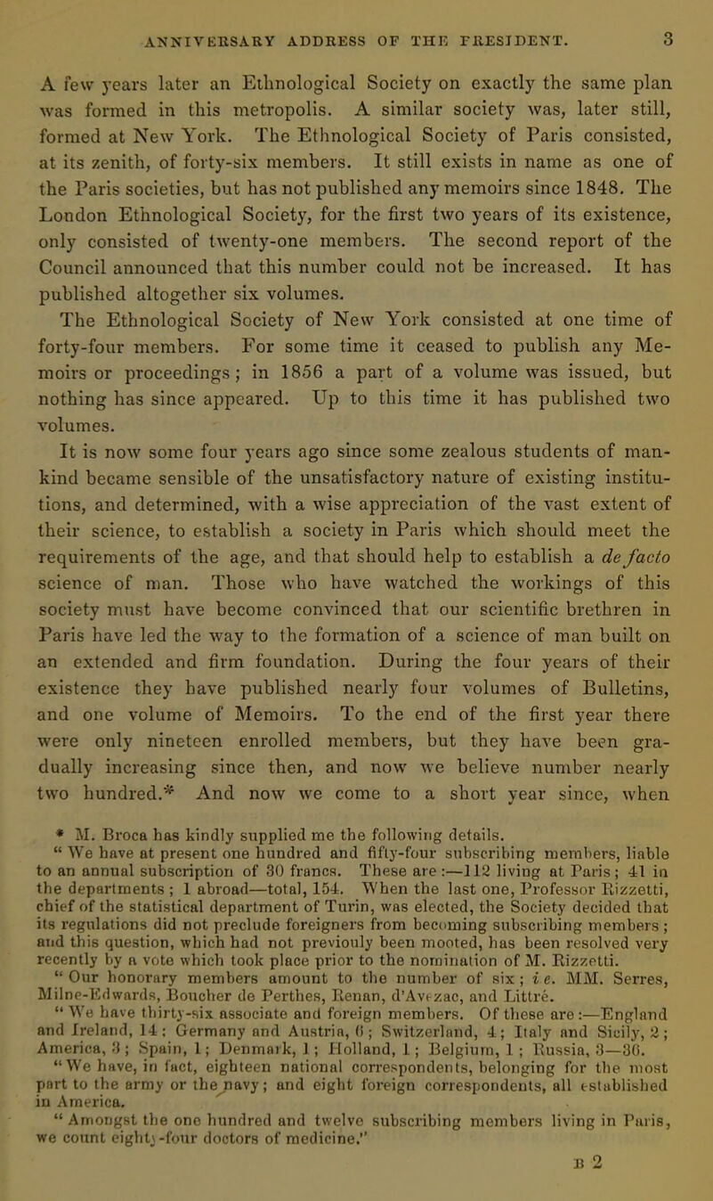 A few years later an Ethnological Society on exactly the same plan was formed in this metropolis. A similar society was, later still, formed at New York. The Ethnological Society of Paris consisted, at its zenith, of forty-six members. It still exists in name as one of the Paris societies, but has not published any memoirs since 1848. The London Ethnological Society, for the first two years of its existence, only consisted of twenty-one members. The second report of the Council announced that this number could not be increased. It has published altogether six volumes. The Ethnological Society of New York consisted at one time of forty-four members. For some time it ceased to publish any Me- moirs or proceedings; in 1856 a part of a volume was issued, but nothing has since appeared. Up to this time it has published two volumes. It is now some four years ago since some zealous students of man- kind became sensible of the unsatisfactory nature of existing institu- tions, and determined, with a wise appreciation of the vast extent of their science, to establish a society in Paris which should meet the requirements of the age, and that should help to establish a de facto science of man. Those who have watched the workings of this society must have become convinced that our scientific brethren in Paris have led the way to the formation of a science of man built on an extended and firm foundation. During the four years of their existence they have published nearly four volumes of Bulletins, and one volume of Memoirs. To the end of the first year there were only nineteen enrolled members, but they have been gra- dually increasing since then, and now we believe number nearly two hundred.* And now we come to a short year since, when * M. Broca has kindly supplied me the following details.  We have at present one hundred and fifly-four subscribing members, liable to an annual subscription of 30 franca. These are :—112 living at Paris ; 41 in the departments ; 1 abroad—total, 15-1. When the last one, Professor Rizzetti, chief of the statistical department of Turin, was elected, the Society decided that its regulations did not preclude foreigners from becoming subscribing members ; and this question, which had not previouly been mooted, has been resolved very recently by a vote which took place prior to the nomination of M. Rizzetti.  Our honorary members amount to the number of six; i e. MiVI. Serres, Milne-Edwards, Boucher de Perthes, Kenan, d'Avt-zac, and Littre.  We have thirty-six associate and foreign members. Of these are:—England and Ireland, 14; Germany and Austria, (i; Switzerland, 4; Italy and Sicily, 2; America, !J; Spain, 1; Denmark, 1; Holland, 1; Belgium, 1 ; Russia, 3— We have, in fact, eighteen national correspondents, belonging for the most part to the army or the^navy; and eight foreign correspondents, all established in America.  Amongst the one hundred and twelve subscribing members living in Paris, we count eight,\-four doctors of medicine. B 2