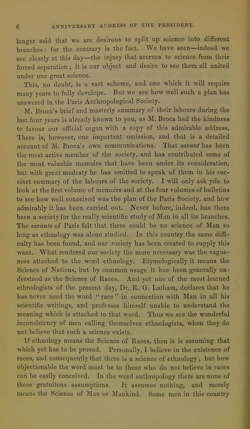 longer said that we are desirous to split up science into different branches : for the contrary is the fact. We have seen—indeed we see clearly at this day—the injury that accrues to science from their forced separation ; it is our object and desire to see them all united under one great science. This, no doubt, is a vast scheme, and one which it will require many years to fully develope. But we see how well such a plan has answered in the Paris Anthropological Society. M. Broca's brief and masterly summary of their labours during the last four years is already known to you, as M, Broca had the kindness to favour our official organ with a copy of this admirable address. There is, however, one important omission, and that is a detailed account of M. Broca's own communications. That savant has been the most active member of the society, and has contributed some of the most valuable memoirs that have been under its consideration, but with great modesty he has omitted to speak of them in his suc- cinct summary of the labours of the society. I will only ask yo'u to look at the first volume of memoirs and at the four volumes of bulletins to see how well conceived was the plan of the Paris Society, and how admirably it has been carried out. Never before, indeed, has there been a society for the really scientific study of Man in all its branches. The savants of Paris felt that there could be no science of Man so long as ethnology was alone studied. In this country the same diffi- culty has been found, and our society has been created to supply this want. What rendered our society the more necessary was the vague- ness attached to the word ethnology. Etymologically it means the Science of Nations, but by common usage it has been generally un- derstood as the Science of Races. And yet one of the most learned ethnologists of the present day, Dr. E,. G. Latham, declares that he has never used the word race in connection with Man in all his scientific writings, and professes himself unable to understand the meaning which is attached to that word. Thus we see the wonderful inconsistency of men calling themselves ethnologists, when they do not believe that such a science exists. If ethnology means the Science of Races, then it is assuming that which yet has to be proved. Personally, I believe in the existence of races, and consequently that there is a science of ethnology ; but how objectionable the word must be to those who do not believe in races can be easily conceived. In the word anthropology there are none of these gratuitous assumptions. It assumes nothing, and merely means the Science of Man or Mankind. Some men in this country