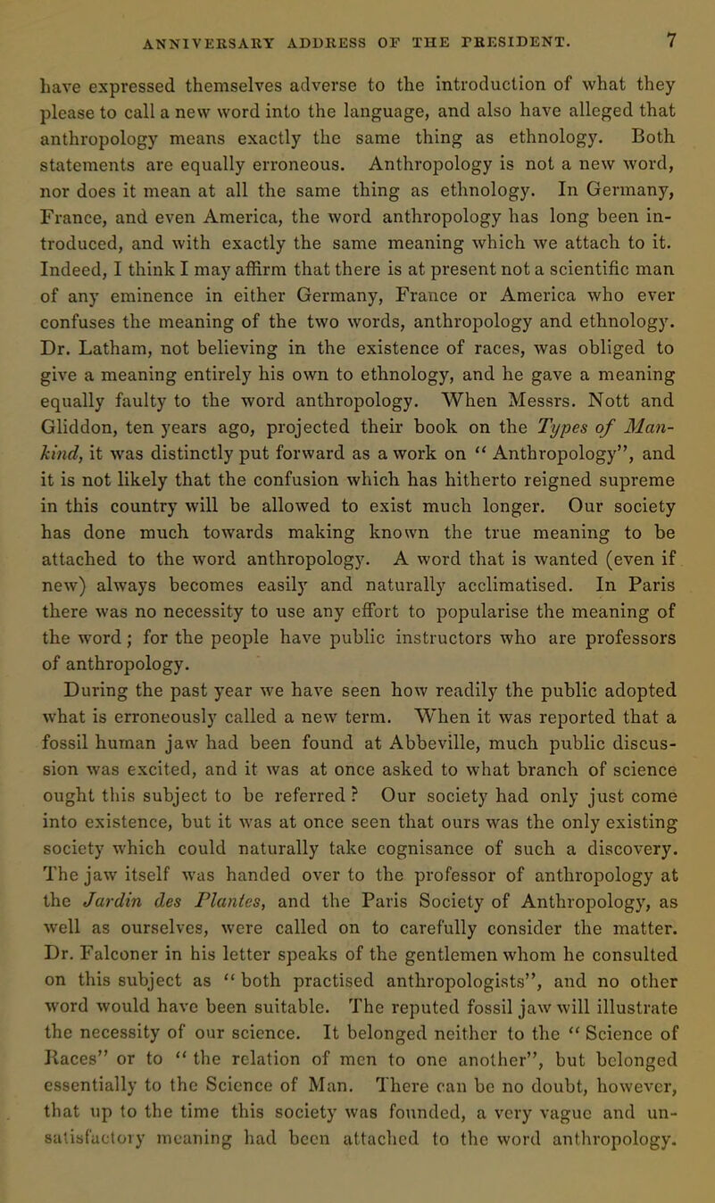 have expressed themselves adverse to the introduction of what they please to call a new word into the language, and also have alleged that anthropology means exactly the same thing as ethnology. Both statements are equally erroneous. Anthropology is not a new word, nor does it mean at all the same thing as ethnology. In Germany, France, and even America, the word anthropology has long been in- troduced, and with exactly the same meaning which we attach to it. Indeed, I think I may affirm that there is at present not a scientific man of any eminence in either Germany, France or America who ever confuses the meaning of the two words, anthropology and ethnology. Dr. Latham, not believing in the existence of races, was obliged to give a meaning entirely his own to ethnology, and he gave a meaning equally faulty to the word anthropology. When Messrs. Nott and Gliddon, ten years ago, projected their book on the Types of Man- kind, it was distinctly put forward as a work on  Anthropology, and it is not likely that the confusion which has hitherto reigned supreme in this country will be allowed to exist much longer. Our society has done much towards making known the true meaning to be attached to the word anthropology. A word that is wanted (even if new) always becomes easily and naturally acclimatised. In Paris there was no necessity to use any efibrt to popularise the meaning of the word; for the people have public instructors who are professors of anthropology. During the past year we have seen how readily the public adopted what is erroneously called a new term. When it was reported that a fossil human jaw had been found at Abbeville, much public discus- sion was excited, and it was at once asked to what branch of science ought this subject to be referred ? Our society had only just come into existence, but it was at once seen that ours was the only existing society which could naturally take cognisance of such a discovery. The jaw itself was handed over to the professor of anthropology at the Jardin des Planies, and the Paris Society of Anthropology, as well as ourselves, were called on to carefully consider the matter. Dr. Falconer in his letter speaks of the gentlemen whom he consulted on this subject as  both practised anthropologists, and no other word would have been suitable. The reputed fossil jaw will illustrate the necessity of our science. It belonged neither to the  Science of Races or to  the relation of men to one another, but belonged essentially to the Science of Man. There can be no doubt, however, that up to the time this society was founded, a very vague and un- salisfuctory meaning had been attached to the word anthropology.