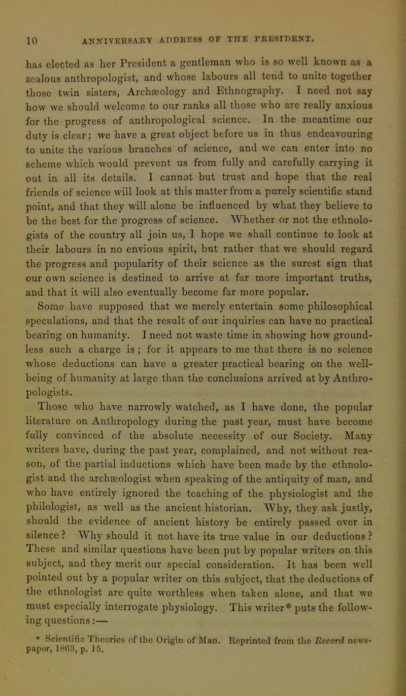 has elected as her President a gentleman who is so well known as a zealous anthropologist, and whose labours all tend to unite together those twin sisters, ArchcEology and Ethnography, I need not say how we should welcome to our ranks all those who are really anxious for the progress of anthropological science. In the meantime our duty is clear; we have a great object before us in thus endeavouring to unite the various branches of science, and we can enter into no scheme which would prevent us from fully and carefully carrying it out in all its details. I cannot but trust and hope that the real friends of science will look at this matter from a purely scientific stand point, and that they will alone be influenced by what they believe to be the best for the progress of science. Whether or not the ethnolo- gists of the country all join us, I hope we shall continue to look at their labours in no envious spirit, but rather that we should regard the progress and popularity of their science as the surest sign that our own science is destined to arrive at far more important truths, and that it will also eventually become far more popular. Some have supposed that we merely entertain some philosophical speculations, and that the result of our inquiries can have no practical bearing on humanity. I need not waste time in showing how ground- less such a charge is ; for it appears to me that there is no science whose deductions can have a greater practical bearing on the well- being of humanity at large than the conclusions arrived at by Anthro- pologists. Those who have narrowly watched, as I have done, the popular literature on Anthropology during the past year, must have become fully convinced of the absolute necessity of our Society. Many writers have, during the past year, complained, and not without rea- son, of the partial inductions which have been made by the ethnolo- gist and the archaeologist when speaking of the antiquity of man, and who have entirely ignored the teaching of the physiologist and the philologist, as well as the ancient historian. Why, they ask justly, should the evidence of ancient history be entirely passed over in silence ? Why should it not have its true value in our deductions ? These and similar questions have been put by popular writers on this subject, and they merit our special consideration. It has been well pointed out by a popular writer on this subject, that the deductions of the ethnologist are quite worthless when taken alone, and that we must especially interrogate physiology. This writer* puts the follow- ing questions:— • Scirntific Theories of the Origin of Man. Reprinted from the Record news- papor, 1803, p. J5.