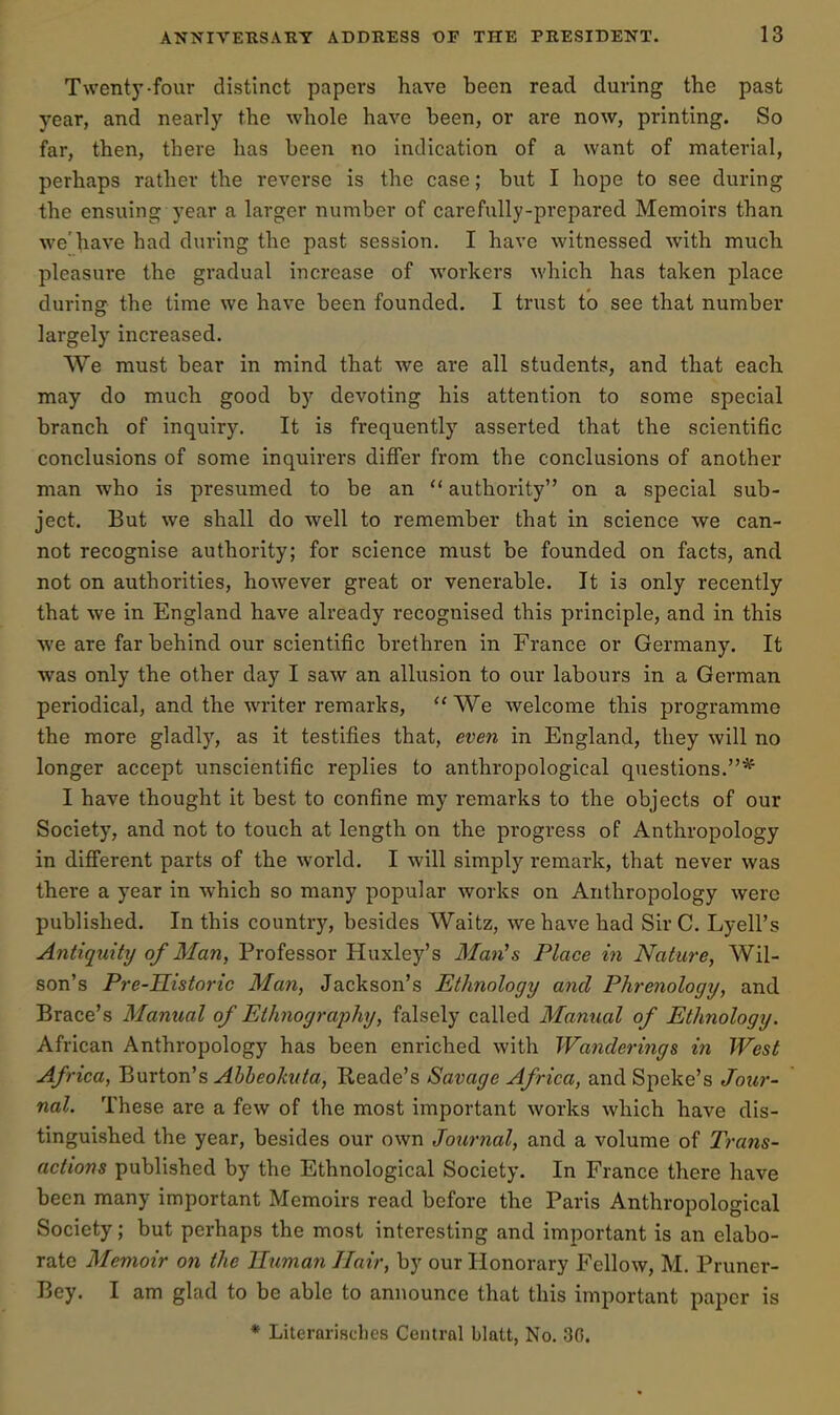 Twenty-four distinct papers have been read during the past year, and nearly the whole have been, or are now, printing. So far, then, there has been no indication of a want of material, perhaps rather the reverse is the case; but I hope to see during the ensuing year a larger number of carefully-prepared Memoirs than we'have had during the past session. I have witnessed with much pleasure the gradual increase of workers which has taken place during the time we have been founded. I trust to see that number largely increased. We must bear in mind that we are all students, and that each may do much good by devoting his attention to some special branch of inquiry. It is frequently asserted that the scientific conclusions of some inquirers difi'er from the conclusions of another man who is presumed to be an  authority on a special sub- ject. But we shall do well to remember that in science we can- not recognise authority; for science must be founded on facts, and not on authorities, however great or venerable. It is only recently that we in England have already recognised this principle, and in this we are far behind our scientific brethren in France or Germany. It was only the other day I saw an allusion to our labours in a German periodical, and the writer remarks,  We welcome this programme the more gladly, as it testifies that, even in England, they will no longer accept unscientific replies to anthropological questions.* I have thought it best to confine my remarks to the objects of our Society, and not to touch at length on the pi'ogress of Anthropology in different parts of the world. I will simply remark, that never was there a year in which so many popular works on Anthropology were published. In this country, besides Waitz, we have had Sir C. Lyell's Antiquity of Man, Professor Huxley's Man^s Place in Nature, Wil- son's Pre-Historic Man, Jackson's Ethnology and Phrenology, and Brace's Manual of Ethnography, falsely called Manual of Ethnology. African Anthropology has been enriched with Wanderings in West Africa, Burton's Ahheohita, Reade's Savage Africa, and Speke's Jour- nal. These are a few of the most important works which have dis- tinguished the year, besides our own Journal, and a volume of Trans- actions published by the Ethnological Society. In France there have been many important Memoirs read before the Paris Anthropological Society; but perhaps the most interesting and important is an elabo- rate Memoir on the Human Hair, by our Honorary Fellow, M. Pruner- Bey. I am glad to be able to announce that this important paper is * Literarisches Central blatt, No. 30.