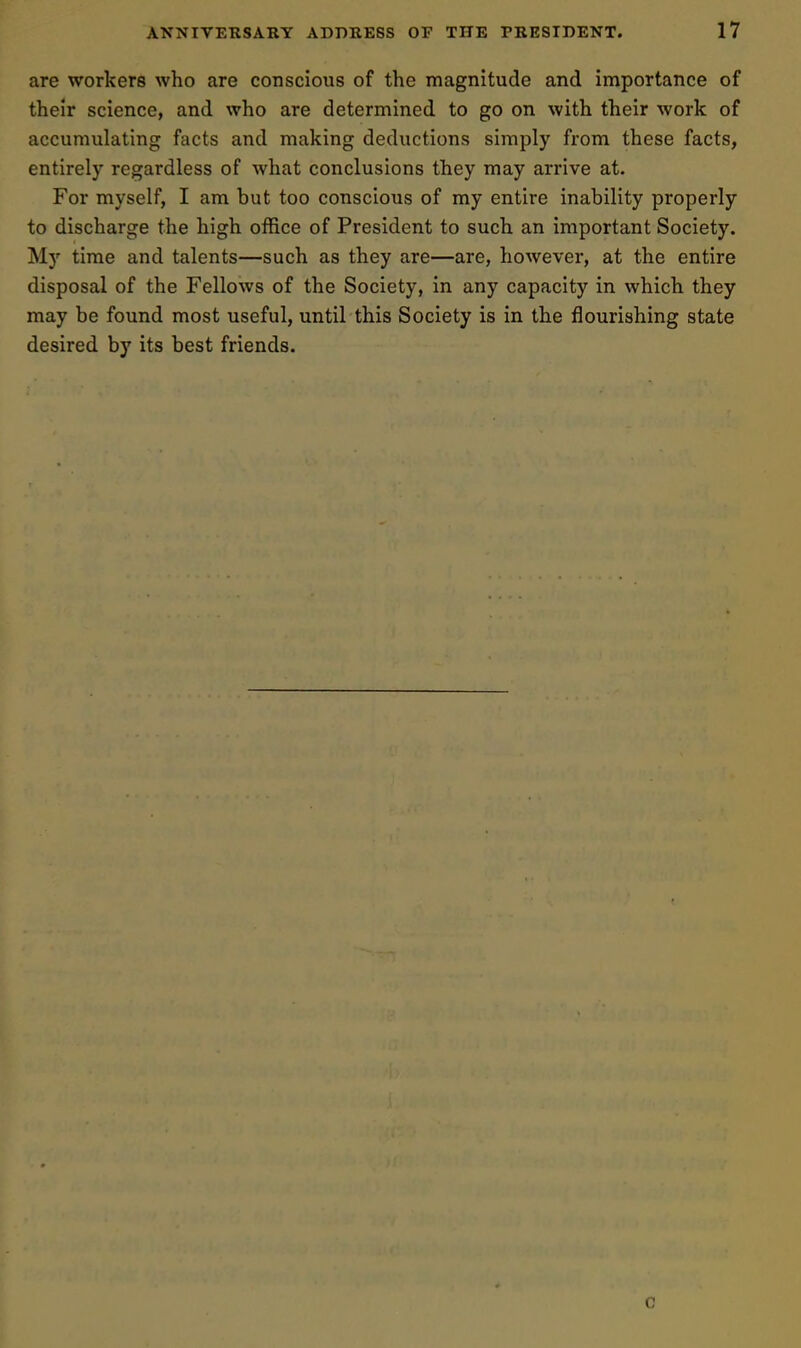 are workers who are conscious of the magnitude and importance of their science, and who are determined to go on with their work of accumulating facts and making deductions simply from these facts, entirely regardless of what conclusions they may arrive at. For myself, I am but too conscious of my entire inability properly to discharge the high office of President to such an important Society. My time and talents—such as they are—are, however, at the entire disposal of the Fellows of the Society, in any capacity in which they may be found most useful, until this Society is in the flourishing state desired by its best friends. c