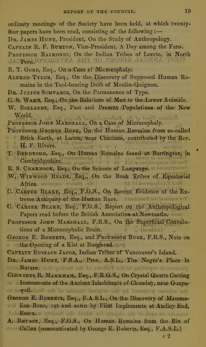 R John Marshall^ On a Case of Microcephaly. ordinary meetings of the Society have been held, at which twenty- fiour papers have been read, consisting of the following :— Dr. James Hunt, President, On the Study of Anthropology. Captain R. F. Burton, Vice-President, A Day among the Fans. Professor Raimondi, On the Indian Tribes of Loreto, in North i- iVrd.l040>iHT/iA ^HT '^10 T>104H>1 JAU/i/xA Tti/ii't R. T. Gore, Esq., OmaiCf^se of Microcephaly^ Alfred Tylor, Esq., On thcr, Discovery of Supposed Human Re- mains in the Tool-bearing Drift of Moulin-Quignon. Dr. Julius Schvarcz, On the Permanence of Type. ■G, S. Wake, Esq.i; On the Relations of Man to the Lower Animals. W. Bollaert, Esq., Past and Present Populationsof the New World. Professor ^ ^ . '1*R0FESS0R, GborgE; ^usk, Op the Human Remains from so-called Brick Earth, at Lutonynear Chatham, contributed by the Rev. H. F. River^i^^'^ T.' Bendyshe, Esq*^-On''Human Remains found at:^Barrington, in Cambridgeshire. g].. ri-a f-nohipc,, T R. S. Charnock, Esqvv On the Science of Langiiagdif oj gaouqiioadoH W. WiNWooD Reade,. )^sg,j._cpn the Bush Tribes o|j.3^j^uatorial Afric«l. Bsnasqx'j e'H^slE .iM \ 01 01 faoow^niHoO.'il.t.iJ/i ,C. ,Carter Bla:;^?;, ;^sq,^,','^'.'!Gr.S., On R-ecent rividdnce of ^the^^^ treme Antiquity of the Hurtian Race. a'Juobigai'i orij totisiqoo lO'J C. Carter Blake, Esq., F.G.S., Report ji^,;;;^p'fM|liro^^^^ Papers read before the British Association-^at Newcastle^ Professor John Marshall, F.R.S., On tlib Sii^,di^c|a^^^^ tions of a Microcephalic Brain. r ..^ («:TiF)bA'> George E. Roberts, Esq., and PROPESsdR Busk, F.R.S., Note on the Opening of a Kist at Burghead.oi '^9 Captain Eustace Jacob, Indian Tribes of Vancouver's Island. Dr. James Hunt, F.S.A-, Pres. A.S.L., The. Negro's Place in Nature, >i orft ^o pv/'offoT orf) ot lafiHToqoT rr? oth Clements R. Markham, Esq*, F.R.G.S., On Crystal Quartz Cutting Instruments of the Ancient Inhabitants of Chanduy, near Guaya- quil. ^ odi to irLuoiio Irs\ d) yd boaoqoiq omorios oriJ George E. Roberts, Esq., F.A.S.L., On the Discovei-y of Mamma- lian Bone, cut and sawn by Flint Implements at Audley End, .Essex*'-.// vt'jDO''. ■»/!; il:jijiv/ nA :-;.ioj(^(,I' o ri'j«'> no ^.>Jij;(irn A. Bkysow, Esq., 'F.G.S., On Human Remains fr^fti the Bin of Cullen (communicated by George E. Roberts, ISsq., F.A.S.L.) c2