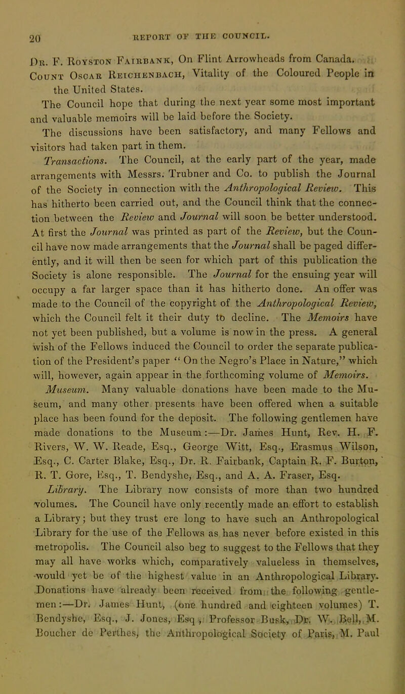 Du. F. RoYSTON Faibbank, On Flint Arrowheads from Canada. Count Oscar Reichenbach, Vitality of the Coloured People in the United States. The Council hope that during the next year some most important and valuable memoirs will be laid before the Society. The discussions have been satisfactory, and many Fellows and visitors had taken part in them. Transactions. The Council, at the early part of the year, made arrangements with Messrs. Trubner and Co. to publish the Journal of the Society in connection with the Anthropological Review. This has hitherto been carried out, and the Council think that the connec- tion between the Revieio and Journal will soon be better understood. At first the Jotirnal was printed as part of the Review, but the Coun- cil have now made arrangements that the Journal shall be paged differ- ently, and it will then be seen for which part of this publication the Society is alone responsible. The Journal for the ensuing year will occupy a far larger space than it has hitherto done. An offer was made to the Council of the copyright of the Anthropological Review, which the Council felt it their duty to decline. The Memoirs have not yet been published, but a A'olume is now in the press. A general wish of the Fellows induced the Council to order the separate publica- tion of the President's paper  On the Negro's Place in Nature, which will, however, again appear in the forthcoming volume of Memoirs. Museum. Many valuable donations have been made to the Mu- seum, and many other , presents have been offered when a suitable place has been found for the deposit. The following gentlemen have made donations to the Museum:—Dr. Jariies Hunt, Rev. H. F. Rivers, W. W. R,eade, Esq., George Witt, Esq., Erasmus Wilson, Esq., C. Carter Blake, Esq., Dr. R. Fairbank, Captain R. F. Burton, R. T. Gore, Esq., T. Bendyshe, Esq., and A. A. Fraser, Esq. Library. The Library now consists of more than two hundred 'volumes. The Council have only recently made an effort to establish a Library; but they trust ere long to have such an Anthropological Library for the use of the Fellows as has never before existed in this metropolis. The Council also beg to suggest to the Fellows that they may all have works which, comparatively valueless in themselves, •would yet be of the highest value in an Anthropological Library. Donations have already been received fronii the following gentle- men :—Dr. James Hunt, (one hundred and leighteen volumes) T. Bendyshe, Esq., J. Jones, Esq , Professor Bufik,i)D)J, W|.,iB:ell,,M. Boucher de Perthes, the Anthropological Society of Pai,-is»;M. Paul