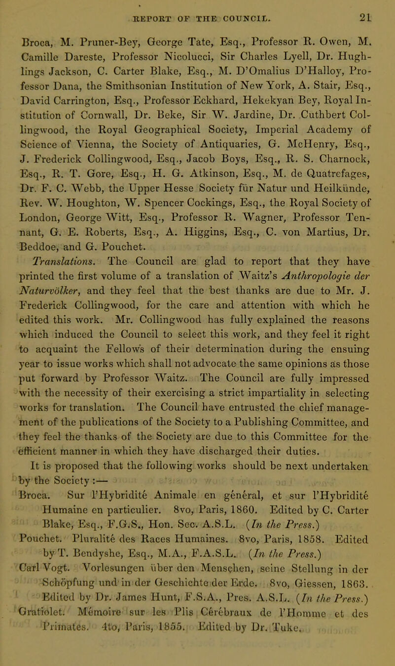 Broca, M. Pruner-Bey, George Tate, Esq., Professor R. Owen, M. Camille Dareste, Professor Nicolucci, Sir Charles Lyell, Dr. Hugh- lings Jackson, C. Carter Blake, Esq., M. D'Omalius D'Halloy, Pro- fessor Dana, the Smithsonian Institution of New York, A. Stair, Esq., David Carrington, Esq., Professor Eckhard, Hekekyan Bey, Royal In- stitution of Cornwall, Dr. Beke, Sir W. Jardine, Dr. Cuthbert Col- lingwood, the Royal Geographical Society, Imperial Academy of Science of Vienna, the Society of Antiquaries, G. McHenry, Esq., J. Frederick CoUingwood, Esq., Jacob Boys, Esq., R. S. Charnock, Esq., R. T. Gore, Esq., H. G. Atkinson, Esq., M. de Quatrefages, Dr. F. C. Webb, the Upper Hesse Society fiir Natur und Heilkimde, Rev. W. Houghton, W. Sjjencer Cockings, Esq., the Royal Society of London, George Witt, Esq., Professor R. Wagner, Professor Ten- nant, G. E. Roberts, Esq., A. Higgins, Esq., C. von Martius, Dr. Beddoe, and G. Pouchet. Translations. The Council are glad to report that they have printed the first volume of a translation of Waitz's Anthropologie der Naturvolker, and they feel that the best thanks are due to Mr. J. Frederick CoUingwood, for the care and attention with which he edited this work. Mr. CoUingwood has fully explained the reasons which induced the Council to select this work, and they feel it right to acquaint the Fellows of their determination during the ensuing year to issue works which shall not advocate the same opinions a;s those put forward by Professor Waitz. The Council are fully impressed with the necessity of their exercising a strict impartiality in selecting works for translation. The Council have entrusted the chief manage- ment of the publications of the Society to a Publishing Committee, and they feel the thanks of the Society are due to this Committee for the efficient manner in which they have discharged their duties. It is proposed that the following works should be next undertaken by the Society :— Broca, Sur I'Hybridite Animale en general, et sur I'Hybridite Humaine en particulier. 8vo, Paris, 1860. Edited by C. Carter Blake, Esq., F.G.S., Hon. Sec. A.S.L. {In the Press.) Pouchet. Pluralite des Races Humaines. Bvo, Paris, 1858. Edited by T. Bcndyshe, Esq., M.A., F.A.S.L. {In the Press.) Carl Vogt. Vorlesungen iiber den MensQhen, seine Stellung in der Schopfung und in der Geschichte der Erde. 8vo, Giessen, 18G3. Edited by Dr. James Hunt, F.S.A., Pres. A.S.L. {In the Press.) Gratiolet. Memoire sur les Plis Cerebraux de THomme et des Primates. 4to, Paris, 1855. Edited by Dr. Take.