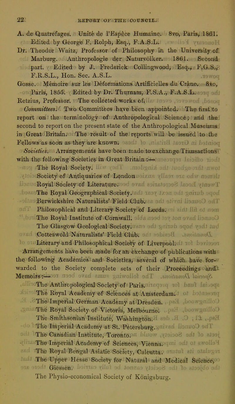 A. de Quatrefages. Unite de I'Eap^ce Humaine. 8vo, Paris, 1861. Edited by George F, Rolph, Esq., F.A.S.Lu .^v uoH Dr. Theodor Waitz, Professor of > Philosophy ih the University of; Marburg. Anthropologic der Naturvolker. 1861. Secoixd; part. Edited by J. Frederick Collingwood, Esq., FiQ.ii^f: F.R.S.L., Hon. Sec. A.S.L. vy>,n Gosse. Memoirs sur les Deformations Artificielles du Crane, ftvo, ui.iParia, 18651 Edited by Dr. Thurnam, F.S.A., F.A.S.L^jsoiq odi Retzius, Professori. ' The collected works of» i jwod ,b98oq Gommttteesi' Tw6 Committees have been appointed. The first to report on the terminology of Anthropological Science; and the, second to report on the present state of the Anthropological Museums in Great Britain. The result of the. reports'vvill. be issued .to^tho Fellows as soon as they are knowni 'a.od'J .rrir/i-rn tcotO ru fislrriorr Socieiiekiu, ATvangernQnts have been made to:exchange Transactions with the following Societies in' Great BritainvytoJxxoaoir, Ho lioif The Royal Society. iiobgru iHi nwo '(.J-' ■ Society of Antiquaries of Londonuoixn^ >(li£3-t -jii: oxiv/- aaxitralj lijr Royal Society of Literature. ' ovsd zohsioioe' '' ' ^(JflQV^T ,[)'j?..f'.The Royal Geographical SociBf^y.ti?r(J i/.on . ., ,:,i!iiub i^qoi' '>l' '' iBerwickshire Naturalists' Field Cldfe?n ^Ht 'A'nvCi liojoujoO 9x11 Philosophical and Literary Society I6f Ijeeds. aidJ lift oJ nam The Royal Institute of Cornwall, olds iisad iot Jon SYari liani/oU The Glasgow! Geological Societyj-'Jan!^ odj :§niijjb sqoif Juc Cotteswold Naturalists' Field d^fe oift r-iebiasO mvod ^ Literary and Philosophical Socie'ty of Liver]yobLiiJ lui baviauo'i AWangements have beeh made for ah ekchango of pubHtiSlioftSiwith! the following Academies and Societies^ sieveral of which have for- warded to the Society complete sets of their ^.Proceedings and^ Memoirs'iao9t .aaad ovbiI emupi ?niv/oIlol sdT .ajwsiosvod ioioa<^ (liJliicypheJ Anthropological Society'of PariS;fiii'fifI9fq io1 haul Isi-fSqa '! 'Th^ Rbyal Academy of Sciences at Amsterdami >>-t bojaaaa-iq The Imperial German Academy at Dresden^ ■- ,;.:,u.iThe Royal Society of Victoria, Melbournel The Smithsonian Institute, Washington.'! esb .H .0 j 13t ,.p8fr - u) i The Imperial Academy at St. Petersbu^g.^fii'sd IxonuoO sdT i'^ 'The Canadian Institute, Torbnt6;^t bfmw ^Y^aiooS sxfJ lo eJoaj, -■'■ 'J The Imperial Academy of Sciences, Vienna.-'>l'i awoIIsH ' 'The Royal Bengal Asiatic Society, Calcutta'.* aiuiu'i aJBlugsi J)uij ,TliJe Uj^^ef Hessd-Sodefy f<)f Natural and Modicril Sdl'hce', 'iiij •>i'i(l' Git^ssch'.' i^Mi tiJ. I/111'I jti jtuiiij,;) (^jjuu'- f.jjjj^uo The Physio-economical Society of Konigsburg.