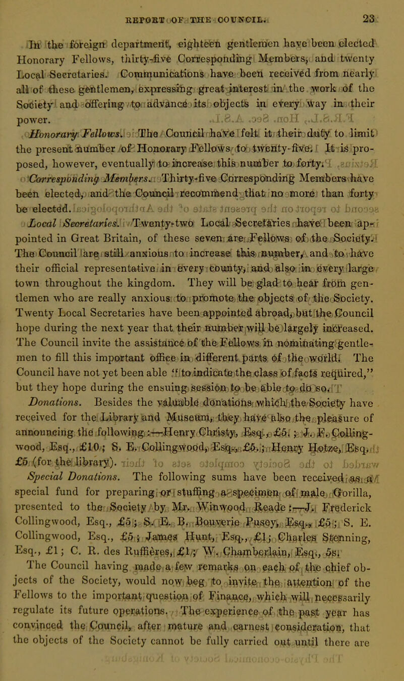 ili^ rthe foreign department, eighteen gentlemen have been elected Honorary Fellows, thirty-five Corresponding Members, and twenty Local Secretaries. Goramunications have been received from nearly all of these gentlemen, expressing great interesfeiin'';the ?«work ;6f the Society!an4''Offering A't;pnadvance .its objects in etery i Way imiiitheir power. .ti.8.A .oaS .noH ,.kJ.fe.iI.U .ojfvnaraty. FelloivsihidBheAConntili^haVi6Ifelfc it' their duty to limit' the present numberio^Honorary Fellows to twenty-fivei i It'is pro- posed, however, eventually ta increase this number to forty*'i ,8iji\J9>I ■^Corresponding Members. Thirty-five Corresponding Memb'ers^^e been elected^^iandr the Gouiicil jiieDQmmiend^thatjnQ;>inQrej than .forty.' be elected.h'. niyf^l'jqfynii / ii Ni etuN-inoac'iT '■^f* ivii ,i r'-,.-' -< r-j bxiooafc Local iSeoTfl^arfesf.nvfTwenty^two Local Secretaries have beeiir-^p*>f? pointed in Great Britain, of these seven are Fellows of the S.ociety/* The CoiHicii'krRistiiUxansiou8;ito;increase this number, and Vta'vh^cve their official representative i in fevery cjounty, and also in every large town throughout the kingdom. They will be; glad to hear from gen- tlemen who are really anxious to promote the objects of the.Society. Twenty Local Secretaries have been appointed abroad, but the, Council hope during the next year that their number will be largely increased. The Council invite the assistance of the Fellows in nominating gentle-, men to fill this important office in different parts of the worlds The Council have not yet been able  to indicate the class of facts required, but they hope during the ensuing session to be able to do so. Donations. Besides the valuable donations: which the Society have received for the: Library and Museum, they, hdve &lflo the pleasure of announcing the following,:—Henry Chris^ty, Esq., £5. ; J. F. CoUing- wood, Esq., £10 ; S, E,,CQUii\g3¥Piid,rEs%;,.,£A..;. Heft^^^^ H,ojtzej,.KBq>ili £6 (for the library). ihiU 'to eJo?, oJolqraoo YioiooB orft Lobixw Special Donations. The following sums have been receive(ij(9^;^,'T special fund for preparing/of jstuffing a specimenr.<>fj\3aj[jdej-;<Jorilla, presented to the Society by Mr. Winwood, Reacje :rr7:J'>j Ji^tederick CoHingwood, Esq., £5 ; S. E. Bn/J^QW^jerie Pusey,, E^q^j. i£fii;, S. E. Collingwood, Esq., £5; James Hunt, Esq>,^^ij,,Charles S^jejining, Esq., £1; C, R. des Ruffieres,i;^l/y \yj<jQhapib.erJain, iE;sq., 5pi The Council having made a feNv remark^ on each p£| the qhief ob- jects of the Society, would now. beg Xo invite, the inattention of the Fellows to the important qnestiofk of Finance, which will necessarily regulate its future operations. The experience of the past year has convinced the Council, after mature and earnest consideration, that the objects of the Society cannot be fully carried out until there are