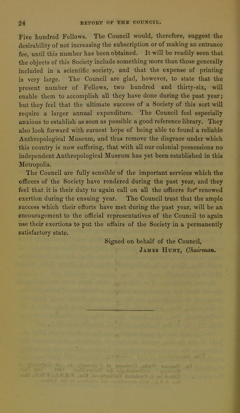 Five hundred Fellows. The Council would, therefore, suggest the desirability of not increasing the subscription or of making an entrance fee, until this number has been obtained. It will be readily seen that the objects of this Society include something more than those generally included in a scientific society, and that the expense of printing is very large. The Council are glad, however, to state that the present number of Fellows, two hundred and thirty-six, will enable them to accomplish all they have done during the past year; but they feel that the ultimate success of a Society of this sort will require a larger annual expenditure. The Council feel especially anxious to establish as soon as possible a good reference library. They also look forward with earnest hope of being able to found a reliable Anthropological Museum, and thus remove the disgrace under which this country is now suffering, that with all our colonial possessions no independent Anthropological Museum has yet been established in this Metropolis. The Council are fully sensible of the important services which the officers of the Society have rendered during the past year, and they feel that it is their duty to again call on all the officers for^ renewed exertion during the ensuing year. The Council trust that the ample Success which their efforts have met during the past year, will be an encouragement to the official representatives of the Council to again use their exertions to put the affairs of the Society in a permanently satisfactory state. Signed on behalf of the Council, James Hunt, Chairman.