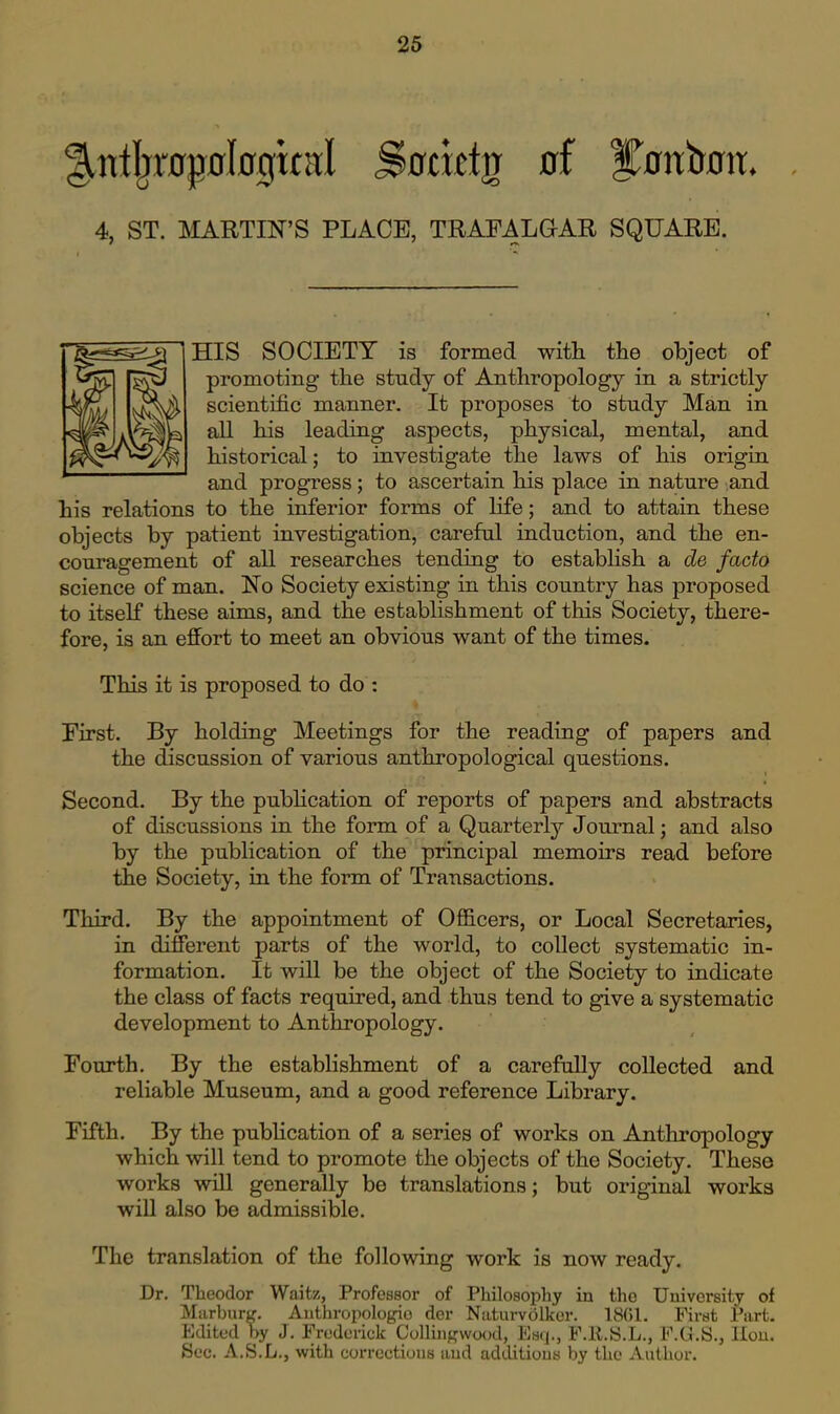 4, ST. MARTIN'S PLACE, TRAFALGAR SQUARE. HIS SOCIETY is formed with the object of promoting- the study of Anthropology in a strictly scientific manner. It proposes to study Man in all his leading aspects, physical, mental, and historical; to investigate the laws of his origin and progress; to ascertain his place in nature and his relations to the inferior forms of life; and to attain these objects by patient investigation, careful induction, and the en- couragement of all researches tending to establish a de facto science of man. No Society existing in this country has proposed to itself these aims, and the establishment of this Society, there- fore, is an effort to meet an obvious want of the times. This it is proposed to do : First. By holding Meetings for the reading of papers and the discussion of various anthropological questions. Second. By the pubHcation of reports of papers and abstracts of discussions in the form of a Quarterly Journal; and also by the publication of the principal memoirs read before the Society, in the form of Transactions. Third. By the appointment of Officers, or Local Secretaries, in different parts of the world, to collect systematic in- formation. It will be the object of the Society to indicate the class of facts required, and thus tend to give a systematic development to Anthropology. Fourth. By the establishment of a carefuUy collected and reliable Museum, and a good reference Library. Fifth. By the publication of a series of works on Anthropology which will tend to promote the objects of the Society. These works will generally be translations; but original works wiU also be admissible. The translation of the following work is now ready. Dr. Theodor Waitz, Professor of Philosophy in the Univei'sity of Miirl)ar),'. Authropologio der Niiturvolkcr. 18(51. First Part. Edited >>y J. Frederick ColluiKwood, Eay., F.E.S.L., F.CJ.S., llou. Sec. A.S.L., with corroctioua aud adLlitions by the Author.