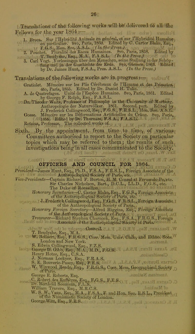 ! Transltitions'of th6 following works will bO delivored t6 all iiiie reU<?w3, for the year 1804::— , , , . i 1. Broca. Siir rilybridit6 Animale en g^ndral, et'eur J'Hybridi^ HijTOiaiMi ' ' ^ii particulier: 8vo, Paris, 18(50. Edited by 0. Carter Bkfee, Esq^^ ^E^ouchet: Pluralite des Races Huraames. 8vo, Pans, 1858. Edited by HiUii tjilrtii i^T.'Bendj'She, Esq., M.A'., F.A.S.L; (In the Press.) _ > ' 'o 3. Carl Vogt. v orlesungen iiber den Menschpn, seine Stellung in dp Schop- .fijfiiug ttrid (in doi* Gescbichte der Erde. 8t6, Giessen, 186*. ' BJitfeff! by Dr. James Hunt, F.S.A., Pres. A.S.L. (In the Press.) T|'j^p4ati<?n,^pf,!t^e;foyowwg WOT^ are in progress trnrj lorfl-rrr^ Gratiolet. M6moire sur lea Plis Cer6braux de I'^PWiop et ,(|8s Pnnmteati 4to, Paris, 1855. Edited by Dr. Daniel H. 'Tulre. ' ' A. de Quatrefages. Unite de I'Esp^ce Humaine. 8vo, Paris, 1861, Edited by George F. Rolph, Esq., P.A.S.L. Ul(Dw Tlieodor :Waiti!i Professor of Piulosopby iii thO Oniv-erfeiy^'df' Mai**ii-g. Anthropologic der Naturvolker. 1861. Second, part. Editcjl b»i J. Frederick Comngwood,Esq.,F.G.S., F.R.S.L., mb. Sec. A'.S.IiH Gosse. Memoire sur les Deformations Artificielles du Crane. 8vQ, Paris.. i M 1.18561- t'Edabd by'JDri Thurnamy F.S.AV TfASUj^'-'' 1 ..peS ,aaJ .<£ jUeffi^s, Professyr,^^ Th^^9yl^ected wm^s of.g ^ ,.A.M „pa3 ,aH8Y<reaa .T Sixfck.. ,By;,(±ljij9 ,^^pppifl.tipent, fi-'onj, time to , t^rne^^ of .;X9fP:i9Ji^f Committees authorised to report to tlie Society on partipular topics which, may be referred to them; the results of^such^ investigations being'iii iall cases' coinmun'i6ated 'tti ^6 Socfely. (.01 .fiul bauil) .KUiiiUi&ii dsdoi! nO ,3aAol .V/ ./ail ^.ojjj'! • taoT. ni niVifT on'.i-' , iffv^'V-' 7 « /■ T ■.{-•oDAa^ .ff .T .aQ prTICERS AND COUNCIL FOB 1864.,, „ ^ (It—James Hunt, Esq., Ph.D., F.S.A., F.R.S.L., Foreign Associate of tiie irw ;!':>ibo!: -: Anthi'opological Society of Parisi-etc. ' f r^' ^' 'i .A Vice-Presidents—Captain Richard F. Burton, H. JVI'. Consul at FeruandftiP^'ptc. Sir Charles Nicholson, Bart., D.C.L., LL.D., F.G.S., etc. . The Duke of Roussillon. 'HfiJa ,ria/rrziGAaiio8 aa-KKiKaall Uonorcvry Secretaries—rC, Carter Blake, Esci., F.pr.S.jj Ppf^^g^: Ag^^i^^i; of the Anthropological Society of Paris, etc. ' ' ' • ' •- ayi(iij;ai'J tfuByederickCollingwoodjEsq., F.<jiS.5 F.R.S.'L.,iEoreignj Assooiatq J of the Anthropological Society of Paris^./ . _: ., . Honorary Foreign Secretary—Alfred Higgins, E^^rJ Fori(if{*if A^eoSlate of thB.Anthrppolpgjjcal SQciety of Paris, . .i,;/y-nii J' /nol ..^iQ Treasurer—Richard Stephen Charaock, Esq., F.S.A., F.R.G.S., Foreign UjjJc; orlj jiiuiAflgociatfe ofithGiAuthr6polc^(M'S(ki«^fe£-Paris.Si'-ixOOin .A MwW wsTl 9r[J3o vriqmso'OotmciJ..S.A.I ,.8.x).3.'3 ..paSf .xaaAjaoa .Yf T.Bendy8he,Esq.,Tyi:A. J 'rrJWjB6ila>^'rti'i;sq., F.R.G.S.VCi)rr.^Meln.' tUmv^Giiife,-hiitl Effib©: Bbis-/' London and New York. .aoiismA S. Edwin Collingwood, Esq., F.Z.S. „ ^ ^ luuiyoiEfeoi^bfiD.- Gibb, 'Ebil/.'fltfiAy/fM.©;, F.Q^-'!l .'A.S.'i .tktjH smciX .aO Henry Hotze, Esq., C.S.A. .noijsofligealD ' J. Norman Lockyer, Esq., F.R.A.S. S. E. Bouverie-Pusey, ES(^., P.E.S. , A.*) .V ^kothuQ ;?iat<I7>0 George E. Roberts, Esq. .BOoiJaH aaommA William Travers, Esq., M.R.C.S. ... W. S. W.,Vaux, E^q„ M;;f.,iF.S.Ai„lf. and Hon. Sec. R.S-l^.. PrcsiOont ,; of the Numismntic Society of Loudon. Gcorgo Witt, Esq., F.R.S. n .1 President—■