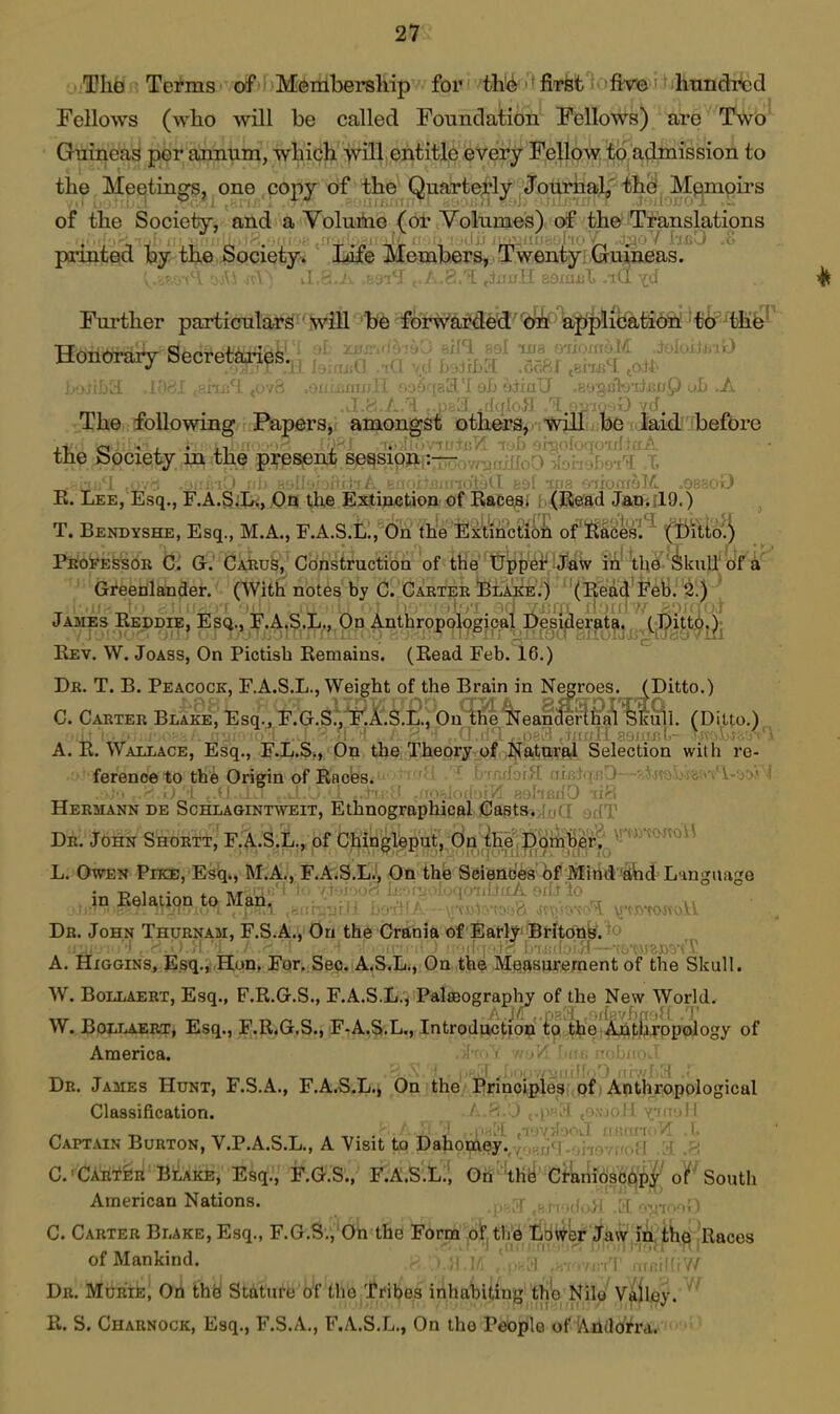 ■UheJ ; Terms' OtPii'Membership for '^thl^|'*jSTfefc'i >frm' 'ilmndrcd Fellows (who will be called Foundation Fellows) are Gninea^ per annum, which >vill entitle every Fejlow; ^9, a^imission to the Meetings, one copy of the Quarterly Jouriial^' th^ Memoirs of the Society, and a Volume (or Volumes) of the Translatipns printed by tlj,e Society^ ' Jgife Members,.. Twenty! .Glu^neas. Further particulars will be forwarded on application!'tir^'tii^^ honorary oecretajTips.^ , , n , r . tf^a .Sc,fif .ems^ ,at^ ■'liS. .ov8 .0' i eh odiaU ,&fj-^sih'ii£uQ ob .A The following Papers, amongst others^ 'Will be laid^^ the Spci^ty in the pj^-psent session :■— i R. Lee, Esq., F.A.SjI«,X)9 the Slsgtijictaoa. 0f Raceflf f.<Re3d JocfillO.) T. Bendyshe, Esq., M.A., F.A.S.Ll, On the Extinctiiiil of'Sacesl^ 1(T^ilLta!| PjalOFESsoR C. G. Caeus, Construction of the tJppei' Jaw in'th^ '^■'&i*eenlander. (With notes by C. Cabter Blake.) (Eedd Feb.'^^) * James Reddie, Esq., F.A.S.L., On Anthropological pesi|3erati^j^.^(jP|^^^ Rev. W. Joass, On Pictish Remains. (Read Feb. 16.) Dr. T. B. Peacock, F.A.S.L., Weight of the Brain in Negroes. (Ditto.) C. Carter Blake, Esq., F.G.S.',1^.i'.S.LV0uSi%reanS3^?^'%lSl. (Ditto.) A. R. Wallace, Esq., F.L.S,, On the; Theory of Na-tnira,! Selection with re- ' ference to thfe Origin of Rncbs. ^jsai)-)8{< Hermann de Schlagint^veit, Ethnographical Casts. ,1! ydT Dr. John Shortt, F.A.S.L., of Chingleput, On ihe'.fi^^ L. Owen Pike, Esq., M.A., F.A4S.L.i, On thb'S&iefl(5fe'^f .IjIiti*J'iSicP Language m Relation to Man, , ;.,n;„„. !. ^ ;, ^ ;^ VJ^oliL Db. John Thurnam, F.S.A., On th6 Crania of SatlyBt-hrfiifef. ^o A. HiGGiNS, Esq.,i.Hon, For. Sec. A.S.L., On the Mjaj^siirf^ment of the Skull. W. BoLLAERT, Esq., F.R.G.S., F.A.S.L., Palaeography of the New World. __, _ T-lT^^^-w-..^-,-..- , ' , .({;;7f)ff'l!i '■' W. BoLLAERT, Esq., F.R.G.S., F-A.S.L., Introduction to the AntbTDpoiogy of America. De. James Hunt, F.S.A., F.A.S-L.i On the Principleg pf Anthropological Classification. i 1 Captain Burton, V.P.A.S.L., A Visit to Dahomey.^i^,,(5fj'j..j,.jf,y,,(){] .A .8 C.'CAiif^n BlXkE!, Esq., F.G.S., F.A.S.L., Oh'^K^'^ieJ^^'c^seil^'^IJ oFSouth American Nations. 1, .! ..i .yi .1 .-lev,;) C. Carter Blake, Esq., F.G.S.,'Oh the Form ohli'^ tiHt^W'ia^' r^'jfcH^ jRaces of Mankind. .. tlfiV/ Dr. Mdrie^ Oii thb Statufb'iyf th& tril^es inhabiting th'o Nilp Valley. R. S. Charnock, Esq., F.S.A., F.A.S.L., On the PeOj^le of 'Ailildifra.