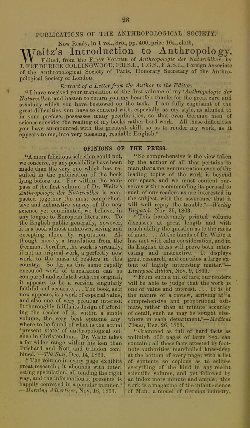 PUBLICATIONS OF THE ANTHROPOLOGICAL SOCIETY. Now Ready, in 1 vol., 8vo., pp. 400, price lOs., cloth, Waitz's Introduction to Anthropology. Edited, from the First Volume of Anthropolngie der Naturvulker, by J. FKEDERICK COLLINGWOOD, F.R S.L., F.G.S., F.A.S.L., Foreign Associate of the Anthropological Society of Paris, Honorary Secretary of the Anthro- pological Society of London. Extract of a Letter from the Author to the Editor. I have received your translation of the first volume of my ^Anthropologic der Naturviilker,'and hasten to return you my heartfeU thanks for the great care and assiduity which you have bestowed on the task. I am fully cognisant of the great ditficulties you have to contend with, especially as my style, as alluded to in your preface, possesses many peculiarities, so that even German men of science consider the reading of my books rather hard work. AH these difficulties you have surmounted with the greatest skill, so as to render my work, as it appears to me, into very pleasing, readable English. OPINIONS OF A more felicitous selection could not, ■we conceive, by any possibility have been made than the very one which has re- sulted in the publication of the book lying bofore us. For within the com- pass of the first volume of Dr. Waltz's Anthropologie der Naturvolker is com- pacted together the most comprehen- sive and exhaustive survey of the new science yet contributed, we believe, in any tongue to European literature. To the English public generally, however, it is a book almost unknown, saving and excepting alone by reputation. Al- though merely a translation from the German, therefore, the work is virtually, if not an original work, a perfectly new work to the mass of readers in this country. So far as this same rapidly executed work of translation can be compared and collated with the original, it appears to be a version singularly faithful and accurate... . The book, as it now appears, is a work of especial value, and also one of very peculiar interest. It thoroughly fulfils its design of afford- ing the reader of it, within a single volume, the very best epitome any- where to be found of what is the actual 'present state' of anthropological sci- ence in Christendom. Dr. Waitz takes a far wider range within his ken tlian Prichard and Nott and Gliddon com- bined.—T/iC Sun, Dec. 14, 18G3.  The volume in every page exhibits great research ; it abounds with inter- esting speculation, all tending the right way, and tlie information it presents is happily conveyed in a popular ninnner. —Morning Advertiser, Nov. 10, IbCO. THE PEESS.  So comprehensive is the view taken by the author of all that pertains to man, th at a m ere en um eration even of th e leading topics of the work is beyond our space, and we must content oui-- selves with recommending its perusal to such of our readers as are interested in the subject, with the assurance that it will well repay the trouble.—Weekly Dispatch, Nov. 29, 1863.  This handsomely printed volume discusses at great length and with much ability the question as to t)ie races of man. . . . At the hands of Dr. Waiiz it has met with calm consideration, and in its English dress will prove both inter- esting and instructive. It displays great research, and contains a large ex- tent of highly interesting matter.— Liverpool Albion, Nov. 9, 1863.  From such a bill of fare, our readers will be able to judge that the work is one of value and interest. ... It is of the nature of a review, arriving at a comprehensive and proportional esti- mate, rather than at minute accuracy of detail, such as may be sought else- where in each department.—Medical Times, Dec. 26, 1863.  Crammed as full of hard facts as wellnigh 400 pages of large 8vo. can contain ; all these facts attested by foot- note authorities marshalled knee-deep at the bottom of every page; with a list of contents so copious as to eclipse everything of the kind in any recent scientific volume, and yet followed by an index more minute and ample ; this work is a magazine of tiie infant seionce of Man; a model of German iudustrj-,