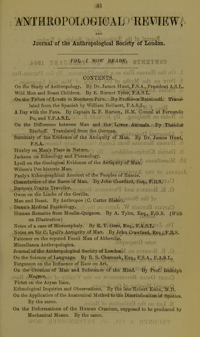 ANTHROPOLOGICAD' REVIEWA AND ' 4 •'■'^ JT T^!^ '}t: If^Titijr*'?, Journal of the Anthropological Society of London. FOJ&.,: I NOW aTTi:iTT!Or) CONTENTS. , r, tr rv On the Study of Anthropology. By Dr. James Hunt,jF.S.A., President AS-T^i Wild Men and Beast Children. By E. Burnet Tyloi-;'SIJaI'^X. ^'^^^^'^^ ,i!Oln the Tribes of Loreto in Northern Peru. By .Professor Raimondi. Transit- lated from the Spanish by William BoUaert, F.A.S<L^^ A Day with the Fans. By Captain B» F. Burton, H.M. Consul ax !Fernando Po, and V.P.A.S.L. >i OJJ.Ji' 'H vl[ .gai(jIx;oa no soloT^: On the Difference between Man and the, Lpyrj^fj j4<eiavalSra(B7,ATh$6doo^ Bischofi*. Translated from the Germaij. j,;h^(vVf5r(T fx? ndA V Summary of the Fvidence of the Antiquity of iSfan. By Ur. iames^Hunt, F.S.A. .auii f^.LUi.-iiiuii iUMW i i. r Huxley on Man's Place in Nature. >hh'im.-hQAoim iam^a X' Jackson on Ethnology and Phrenology. ^ ^ Lyell on the Geological Evidence of the Antiquity !6f MdiA i59irj3ll80aiM ^ ' Wilson's Pre historic Man. o ^ a t Pauly s Ethnographical Account of tne Peoples of Kussia. lOommixture of the Races of Man. By John Grawfur^jjEsqi., FlRiSir^tAO ^5ijrton?8 Pj:wrie Traveller. ,,,gC£ axaaaoJI M ,-0 Owen on the Limbs of the Gorilla. n r Man and Beast. By Anthropos (C. Carter B!ai:4-).ono*8 9li* - -Dunnes Medical Psychology. W ?I0AT8Tr3' 1. ,, Human Remains from Moulin.Quiguon. By A. Tylor, ^3t'^.|F]'Gr.S. {With an Illustration) Notes of a case of Microcephaly. By R. T. Got'e, Esq., F.XIS.EI^aI^ .51 ( ' -^^ptes on Sir C. Lyell's Antiquity of Man. By Johni!Qr^^^|p^(aL,/.^4.j^lp.]^ Falconer on the reputed Fossil Man of Abbeville, Miscellanea Anthropologica. Tiup^x^nr) li59rt Joui-nal of the Anthropological Society of Londonl^ no 8TH3aofl On the Science of Language. By R. S. Charnock, Esq., F.S.A., F.AiS.L^ Fergusson on the Influence of Race on Art. On the Creation of Man and Substance of tK6'ItfM.^^i^'^-^irofiiEtifclljlph nna'A i Wagper,, v^flr.jjV of<* -r/irroTJiH HLoaO ra'JoD Pictet on the Aryan Race. i/r r r\ Ethnological Inquiries and Observations. By the late ]!lobert knox,'^lu. On the Application of the Anatomical Method to the DiBCrirainatiOtt of Spebies. By the same. i :! , i On the Deformations of the Human Cranium, supposed to be produced by Mechanical Means. By the same.