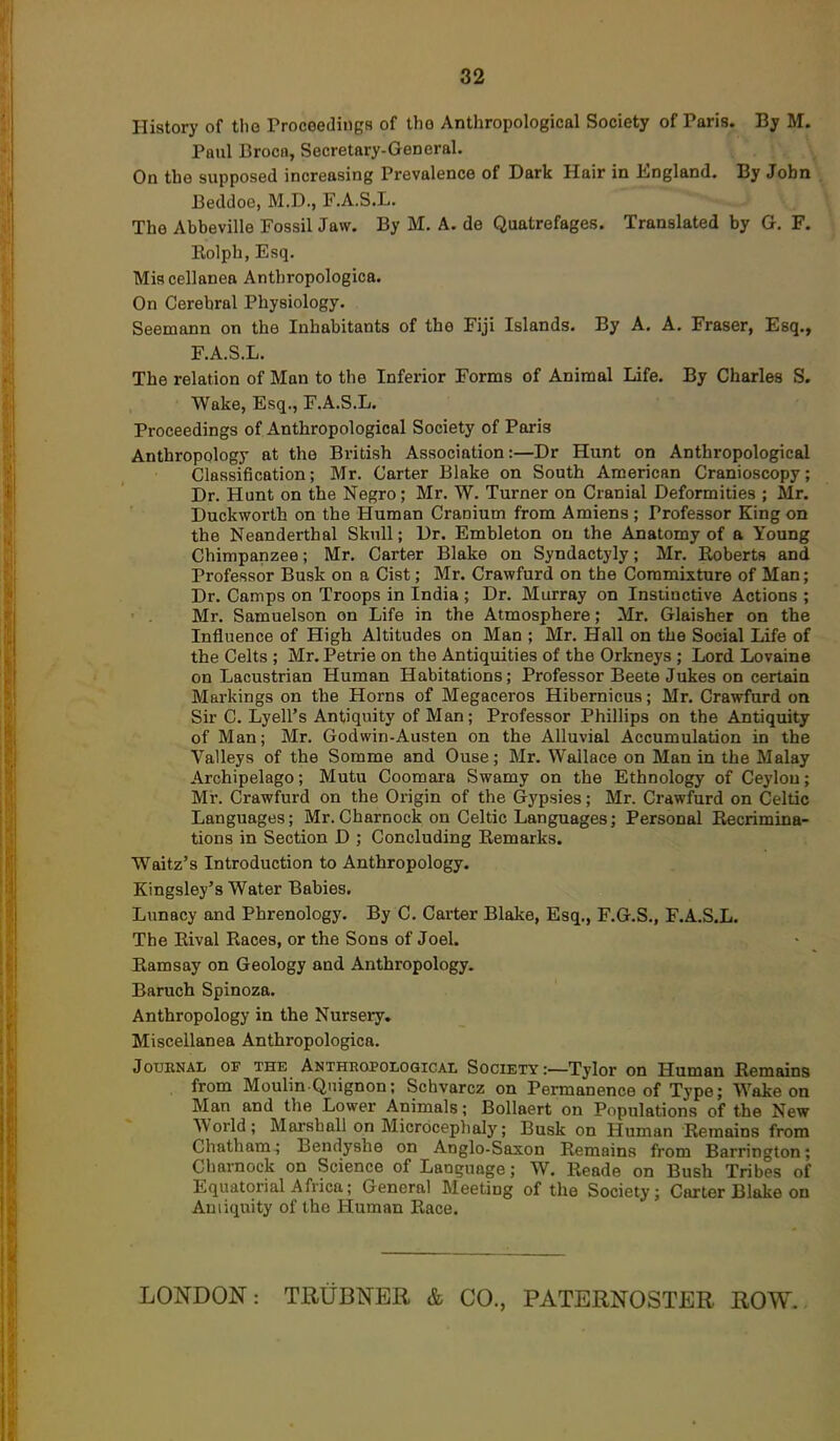 History of the ProceedingH of tho Anthropological Society of Paris. By M. Paul Broca, Secretary-General. On the supposed increasing Prevalence of Dark Hair in England. By John Beddoe, M.D., F.A.S.L. The Abbeville Fossil Jaw. By M. A. de Quatrefages. Translated by G. F. Eolph, Esq. Miscellanea Anthropologica. On Cerebral Physiology. Seemann on the Inhabitants of the Fiji Islands. By A. A. Fraser, Esq., F.A.S.L. The relation of Man to the Inferior Forms of Animal Life. By Charles S. Wake, Esq., F.A.S.L. Proceedings of Anthropological Society of Paris Anthropology at the British Association:—Dr Hunt on Anthropological Classification; Mr. Carter Blake on South American Cranioscopy; Dr. Hunt on the Negro; Mr. W. Turner on Cranial Deformities ; Mr. Duckworth on the Human Cranium from Amiens ; Professor King on the Neanderthal Skull; Dr. Embleton on the Anatomy of a Young Chimpanzee; Mr, Carter Blake on Syndactyly; Mr. Roberts and Professor Busk on a Cist; Mr. Crawfurd on the Commixture of Man; Dr. Camps on Troops in India ; Dr. Murray on Insiiuctive Actions ; Mr. Samuelson on Life in the Atmosphere; Mr. Glaisher on the Influence of High Altitudes on Man ; Mr. Hall on the Social Life of the Celts ; Mr. Petrie on the Antiquities of the Orkneys ; Lord Lovaine on Lacustrian Human Habitations; Professor Beete Jukes on certain Markings on the Horns of Megaceros Hibernicus; Mr. Crawfurd on Sir C. Lyell's Antiquity of Man; Professor Phillips on the Antiquity of Man; Mr. Godwin-Austen on the Alluvial Accumulation in the Valleys of the Somme and Ouse; Mr. Wallace on Man in the Malay Archipelago; Mutu Coomara Swamy on the Ethnology of Ceylon; Mr. Crawfurd on the Origin of the Gypsies; Mr. Crawfurd on Celtic Languages; Mr. Charnock on Celtic Languages; Personal Recrimina- tions in Section D ; Concluding Remarks. Waitz's Introduction to Anthropology. Kingsley's Water Babies. Lunacy and Phrenology. By C. Carter Blake, Esq., F.G.S., F.A.S.L. The Rival Races, or the Sons of Joel. Kamsay on Geology and Anthropology. Baruch Spinoza. Anthropology in the Nursery. Miscellanea Anthropologica. Journal of the Anthropological Society :—Tylor on Human Remains from Moulin Quignon; Schvarcz on Permanence of Type; Woke on Man and the Lower Animals; Bollaert on Populations of the New Worid; Marshall on Microceplialy; Busk on Human Remains from Chatham ; Bendyshe on Anglo-Saxon Remains from Barrington; Charnock on Science of Language; W. Reade on Bush Tribes of Equatorial Africa; General Meeting of the Society; Carter Blake on Antiquity of the Human Race. LONDON: TRUBNER & CO., PATERNOSTER ROW-