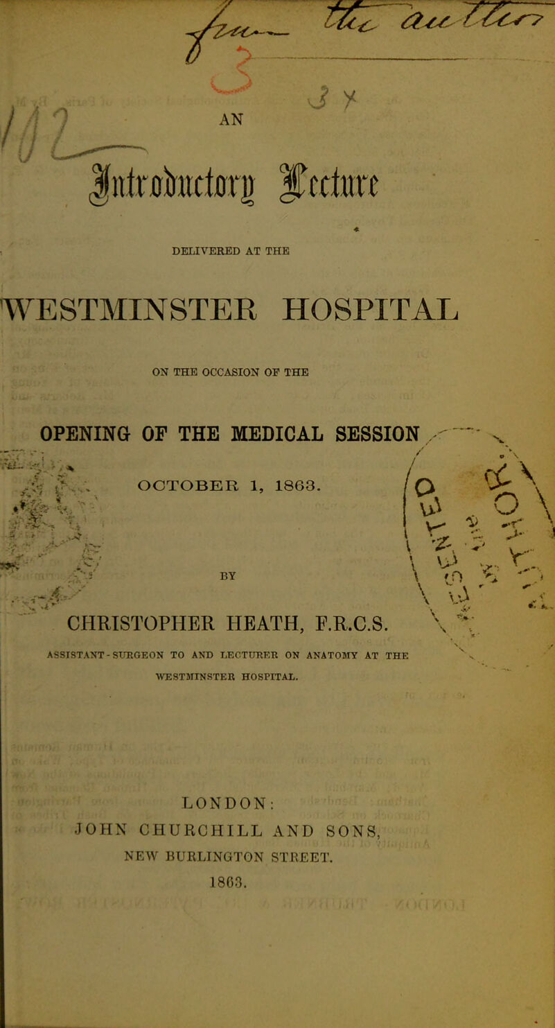 0 -> / 9 AN DELIVERED AT THE WESTMINSTER HOSPITAL ON THE OCCASION OF THE OPENING OF THE MEDICAL SESSION OCTOBER 1, 1863. BY O \ CHRISTOPHER HEATH, RR.C.S. \ ^: ASSISTANT - SUEGEON TO AND LECTURER ON ANATOMY AT THE WESTanNSTER HOSPITAL. LONDON: JOHN CHURCHILL AND SONS, NEW BURLINGTON STREET. 1803.