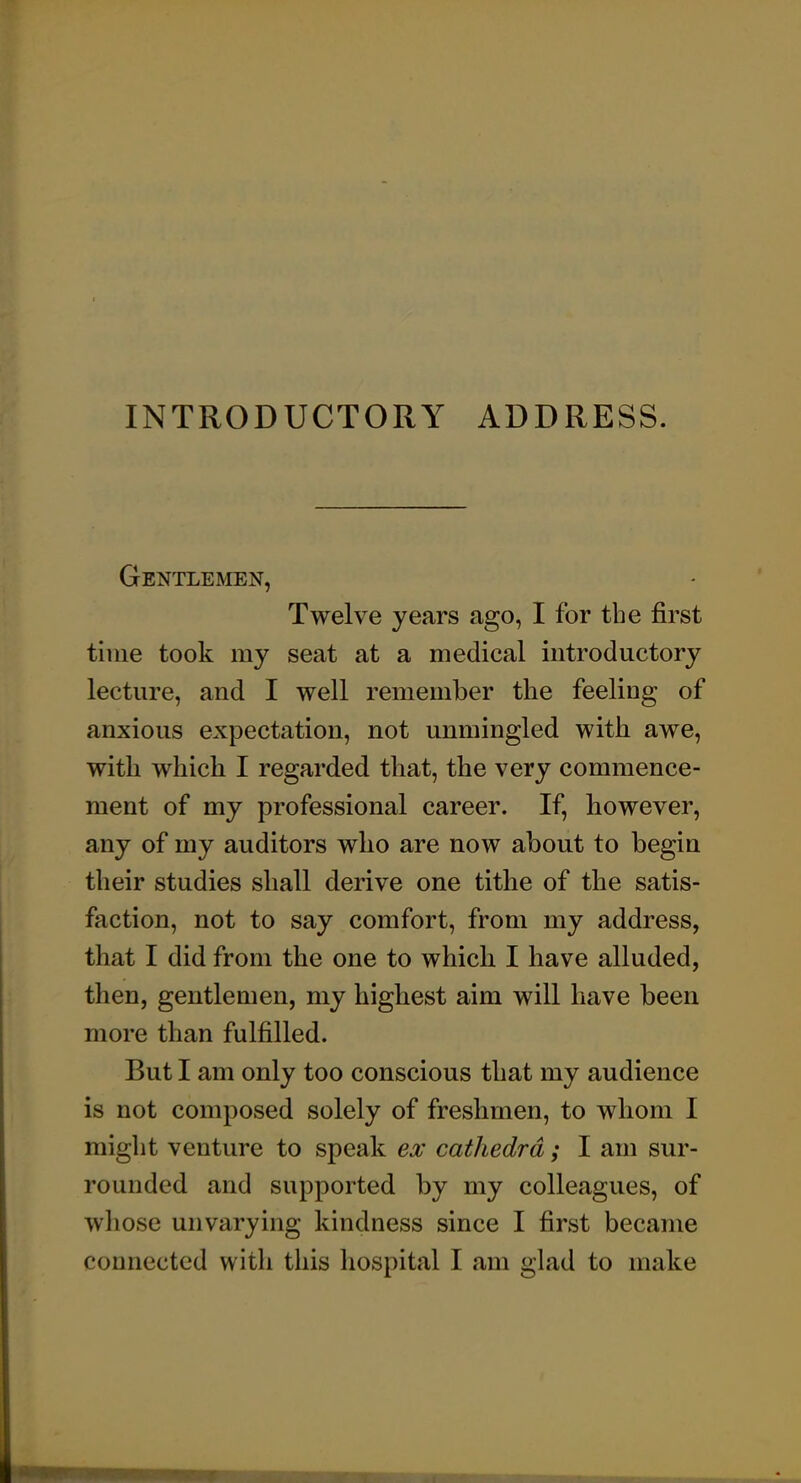 INTRODUCTORY ADDRESS. Gentlemen, Twelve years ago, I for the first time took my seat at a medical introductory lecture, and I well remember the feeling of anxious expectation, not unmingled with awe, with which I regarded that, the very commence- ment of my professional career. If, however, any of my auditors who are now about to begin their studies shall derive one tithe of the satis- faction, not to say comfort, from my address, that I did from the one to which I have alluded, then, gentlemen, my highest aim will have been more than fulfilled. But I am only too conscious that my audience is not composed solely of freshmen, to whom I might venture to speak ex cathedra; I am sur- rounded and supported by my colleagues, of whose unvarying kindness since I first became connected with this hospital I am glad to make