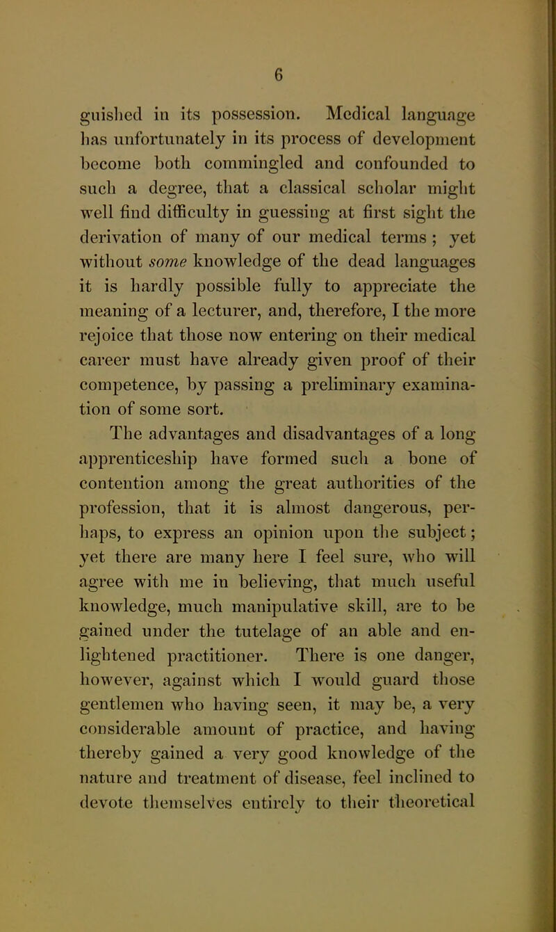 giiislied in its possession. Medical language has unfortunately in its process of development become both commingled and confounded to such a degree, that a classical scholar might well find difficulty in guessing at first sight the derivation of many of our medical terms ; yet without some knowledge of the dead languages it is hardly possible fully to appreciate the meaning of a lecturer, and, therefore, I the more rejoice that those now entering on their medical career must have already given proof of their competence, by passing a preliminary examina- tion of some sort. The advantages and disadvantages of a long apprenticeship have formed such a bone of contention among the great authorities of the profession, that it is almost dangerous, per- haps, to express an opinion upon the subject; yet there are many here I feel sure, who will agree with me in believing, that much useful knowledge, much manipulative skill, are to be gained under the tutelage of an able and en- lightened practitioner. There is one danger, however, against which I would guard tliose gentlemen who having seen, it may be, a very considerable amount of practice, and having thereby gained a very good knowledge of the nature and treatment of disease, feel inclined to devote themselves entirely to their theoretical