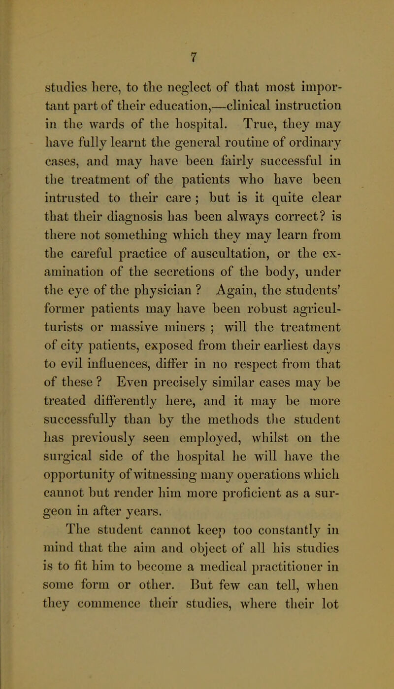 studies here, to tlie neglect of that most impor- tant part of their education,—clinical instruction in the wards of the hospital. True, they may have fully learnt the general routine of ordinary cases, and may have been fairly successful in the treatment of the patients who have been intrusted to their care ; but is it quite clear that their diagnosis has been always correct? is there not something which they may learn from the careful practice of auscultation, or the ex- amination of the secretions of the body, under the eye of the physician ? Again, the students' former patients may have been robust agricul- turists or massive miners ; will the treatment of city patients, exposed from their earliest days to evil influences, differ in no respect from that of these ? Even precisely similar cases may be treated differently here, and it may be more successfully than by the methods tlie student has previously seen employed, whilst on the surgical side of the hospital he will have the opportunity of witnessing many operations which cannot but render him more proficient as a sur- geon in after years. The student cannot keep too constantly in mind that the aim and object of all his studies is to fit him to become a medical practitioner in some form or other. But few can tell, when they commence their studies, where tlieir lot