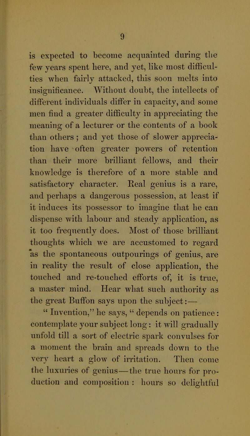 is expected to become acquainted during tlie few years spent here, and yet, like most difficul- ties when fairly attacked, this soon melts into insignificance. Without doubt, the intellects of different individuals differ in capacity, and some men find a greater difficulty in appreciating the meanins: of a lecturer or the contents of a book than others; and yet those of slower apprecia- tion have often greater powers of retention than their more brilliant fellows, and their knowledge is therefore of a more stable and satisfactory character. Real genius is a rare, and perhaps a dangerous possession, at least if it induces its possessor to imagine that he can dispense with labour and steady application, as it too frequently does. Most of those brilliant thoughts which we are accustomed to regard as the spontaneous outpourings of genius, are in reality the result of close application, the touched and re-touched efforts of, it is true, a master mind. Hear what such authority as the great Buffon says upon the subject:—  Invention, he says,  depends on patience: contemplate your subject long: it will gradually unfold till a sort of electric spark convulses for a moment the brain and spreads down to the very heart a glow of irritation. Then come the luxunes of genius—the true hours for pro- duction and composition : hours so delightful