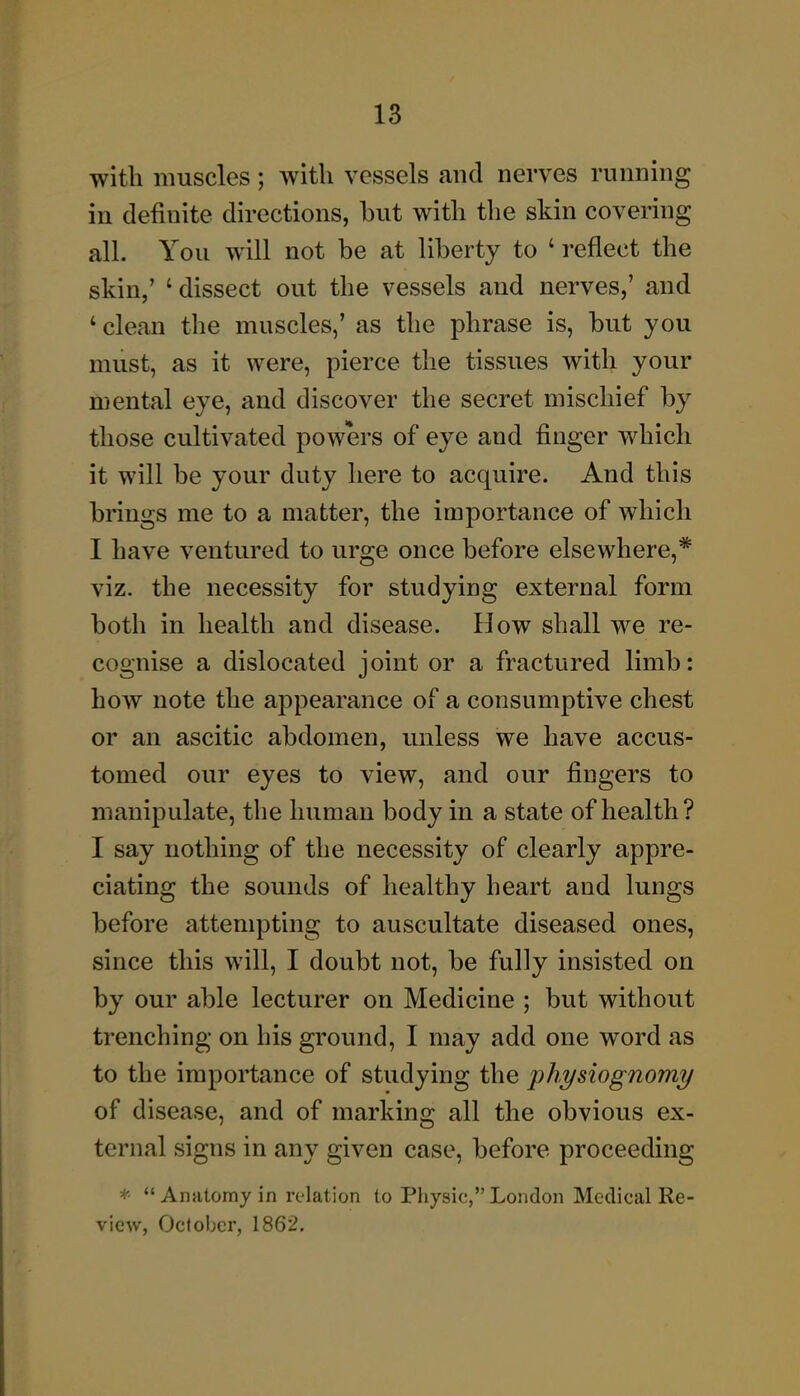 with muscles; with vessels and nerves running in definite directions, but with the skin covering all. You will not be at liberty to ' reflect the skin,' 'dissect out the vessels and nerves,' and ' clean the muscles,' as the phrase is, but you must, as it were, pierce the tissues with your mental eye, and discover the secret mischief by those cultivated powers of eye and finger which it will be your duty here to acquire. And this brings me to a matter, the importance of which I have ventured to urge once before elsewhere,* viz. the necessity for studying external form both in health and disease. How shall we re- cognise a dislocated joint or a fractured limb: how note the appearance of a consumptive chest or an ascitic abdomen, unless we have accus- tomed our eyes to view, and our fingers to manipulate, the human body in a state of health? I say nothing of the necessity of clearly appre- ciating the sounds of healthy heart and lungs before attempting to auscultate diseased ones, since this will, I doubt not, be fully insisted on by our able lecturer on Medicine ; but without trenching on his ground, I may add one word as to the importance of studying the physiognomy of disease, and of marking all the obvious ex- ternal signs in any given case, before proceeding * Anatomy in relation to Physic, London Medical Re- view, October, 1862.