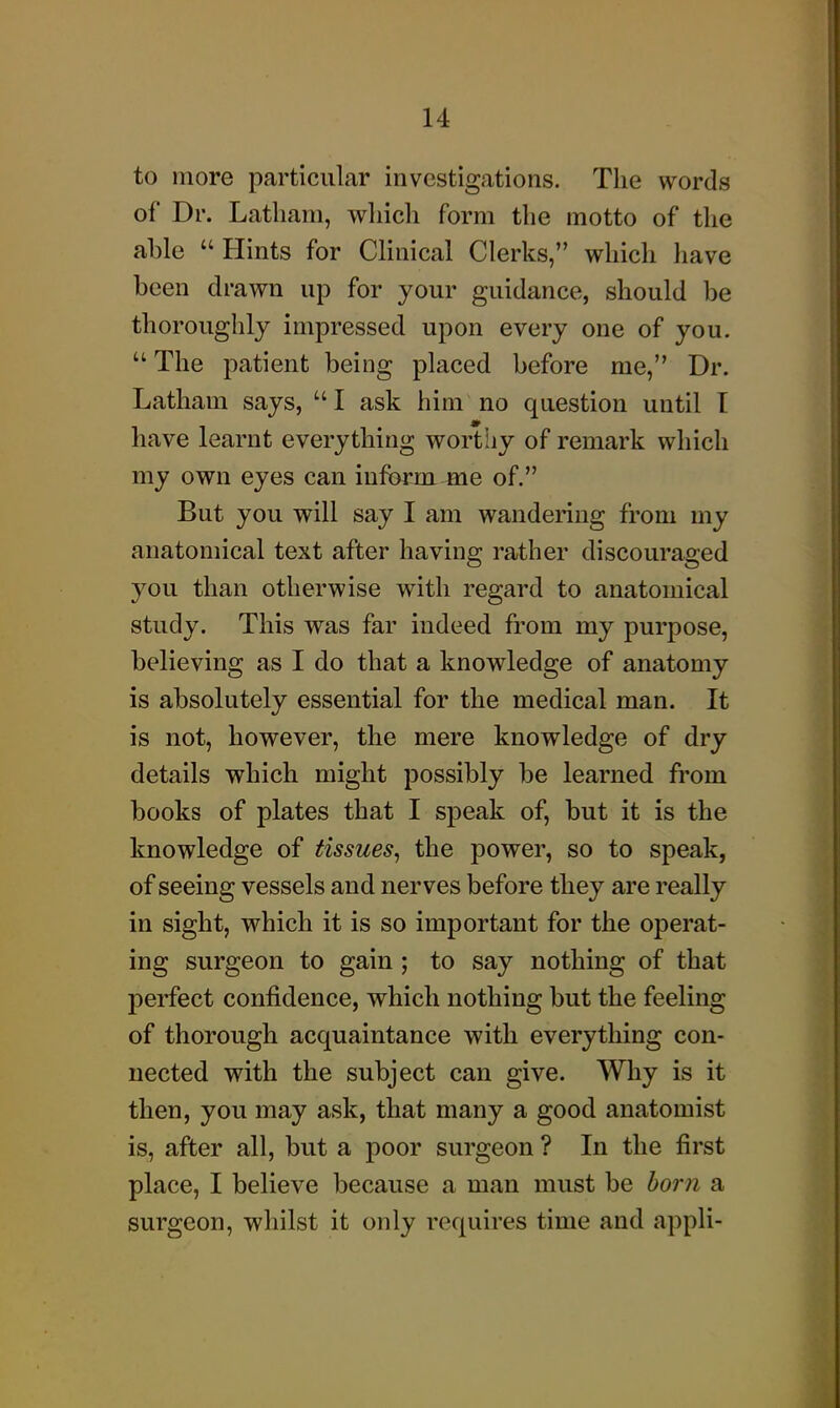 to more particular investigations. The words of Dr. Latham, which form the motto of the able  Hints for Clinical Clerks, which Jiave been drawn up for your guidance, should be thoroughly impressed upon every one of you.  The patient being placed before me, Dr. Latham says, I ask him no question until T have learnt everything worthy of remark which my own eyes can inform me of. But you will say I am wandering from my anatomical text after having rather discouraged you than otherwise with regard to anatomical study. This was far indeed from my purpose, believing as I do that a knowledge of anatomy is absolutely essential for the medical man. It is not, however, the mere knowledge of dry details which might possibly be learned from books of plates that I speak of, but it is the knowledge of tissues, the power, so to speak, of seeing vessels and nerves before they are really in sight, which it is so important for the operat- ing surgeon to gain ; to say nothing of that perfect confidence, which nothing but the feeling of thorough acquaintance with everything con- nected with the subject can give. Why is it then, you may ask, that many a good anatomist is, after all, but a poor surgeon ? In the first place, I believe because a man must be born a surgeon, whilst it only requires time and appli-