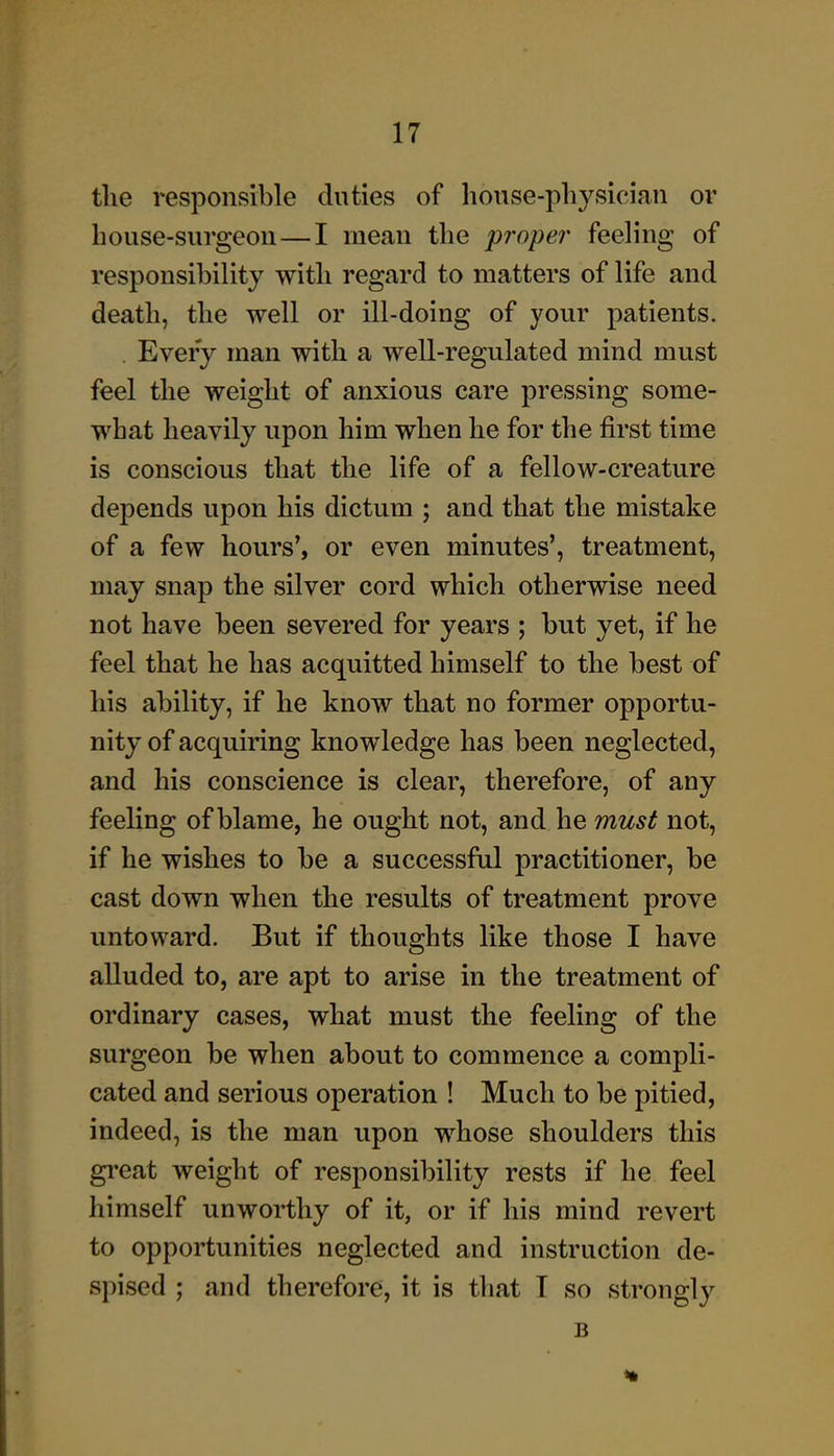 tlie responsible duties of house-physician or house-surgeon—I mean the proper feeling of responsibility with regard to matters of life and death, the well or ill-doing of your patients. Every man with a well-regulated mind must feel the weight of anxious care pressing some- what heavily upon him when he for the first time is conscious that the life of a fellow-creature depends upon his dictum ; and that the mistake of a few hours*, or even minutes', treatment, may snap the silver cord which otherwise need not have been severed for years ; but yet, if he feel that he has acquitted himself to the best of his ability, if he know that no former opportu- nity of acquiring knowledge has been neglected, and his conscience is clear, therefore, of any feeling of blame, he ought not, and he must not, if he wishes to be a successful practitioner, be cast down when the results of treatment prove untoward. But if thoughts like those I have alluded to, are apt to arise in the treatment of ordinary cases, what must the feeling of the surgeon be when about to commence a compli- cated and serious operation ! Much to be pitied, indeed, is the man upon whose shoulders this great weight of responsibility rests if he feel himself unworthy of it, or if his mind revert to opportunities neglected and instruction de- spised ; and therefore, it is that T so strongly B