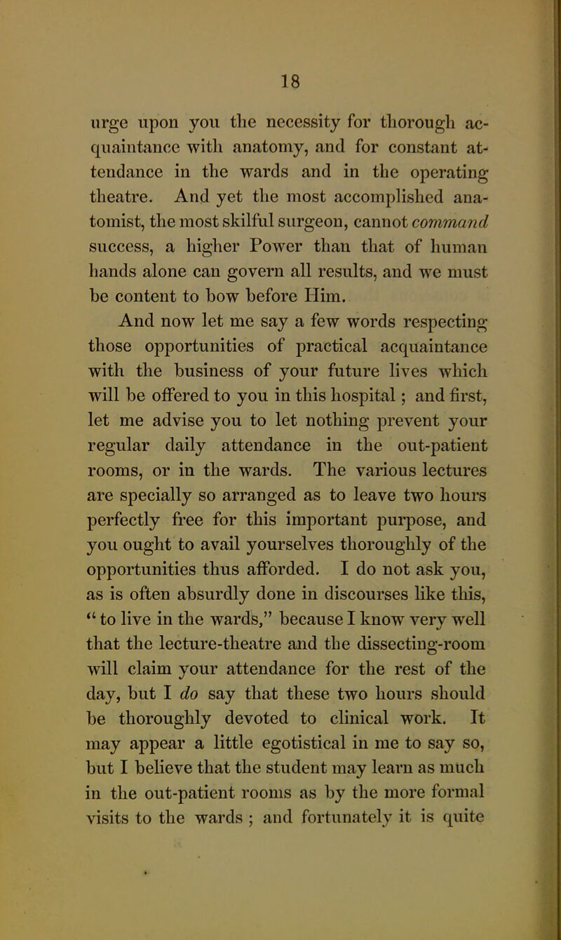 urge upon you the necessity for thorough ac- quaintance with anatomy, and for constant at- tendance in the wards and in the operating theatre. And yet the most accompUshed ana- tomist, the most skilful surgeon, cannot command success, a higher Power than that of human hands alone can govern all results, and we must be content to bow before Him. And now let me say a few words respecting those opportunities of practical acquaintance with the business of your future lives which will be offered to you in this hospital; and first, let me advise you to let nothing prevent your regular daily attendance in the out-patient rooms, or in the wards. The various lectures are specially so arranged as to leave two hours perfectly free for this important purpose, and you ought to avail yourselves thoroughly of the opportunities thus afforded. I do not ask you, as is often absurdly done in discourses like this,  to live in the wards, because I know very well that the lecture-theatre and the dissecting-room will claim your attendance for the rest of the day, but I do say that these two hours should be thoroughly devoted to clinical work. It may appear a little egotistical in me to say so, but I believe that the student may learn as much in the out-patient rooms as by the more formal visits to the wards ; and fortunately it is quite