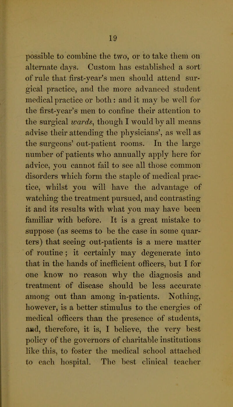 possible to combine the two, or to take tliem on alternate days. Custom has established a sort of rule that first-year's men should attend sur- gical practice, and the more advanced student medical practice or both: and it may be well for the first-year's men to confine their attention to the surgical wards, though I would by all means advise their attending the physicians', as well as the surgeons' out-patient rooms. In the large number of patients who annually apply here for advice, you cannot fail to see all those common disorders which form the staple of medical prac- tice, whilst you will have the advantage of watching the treatment pursued, and contrasting it and its results with what you may have been familiar with before. It is a great mistake to suppose (as seems to be the case in some quar- ters) that seeing out-patients is a mere matter of routine ; it certainly may degenerate into that in the hands of inefficient officers, but I for one know no reason why the diagnosis and treatment of disease should be less accurate among out than among in-patients. Nothing, however, is a better stimulus to the energies of medical officers than the presence of students, and, therefore, it is, I believe, the very best policy of the governors of charitable institutions like this, to foster the medical school attached to each hospital. The best clinical teacher