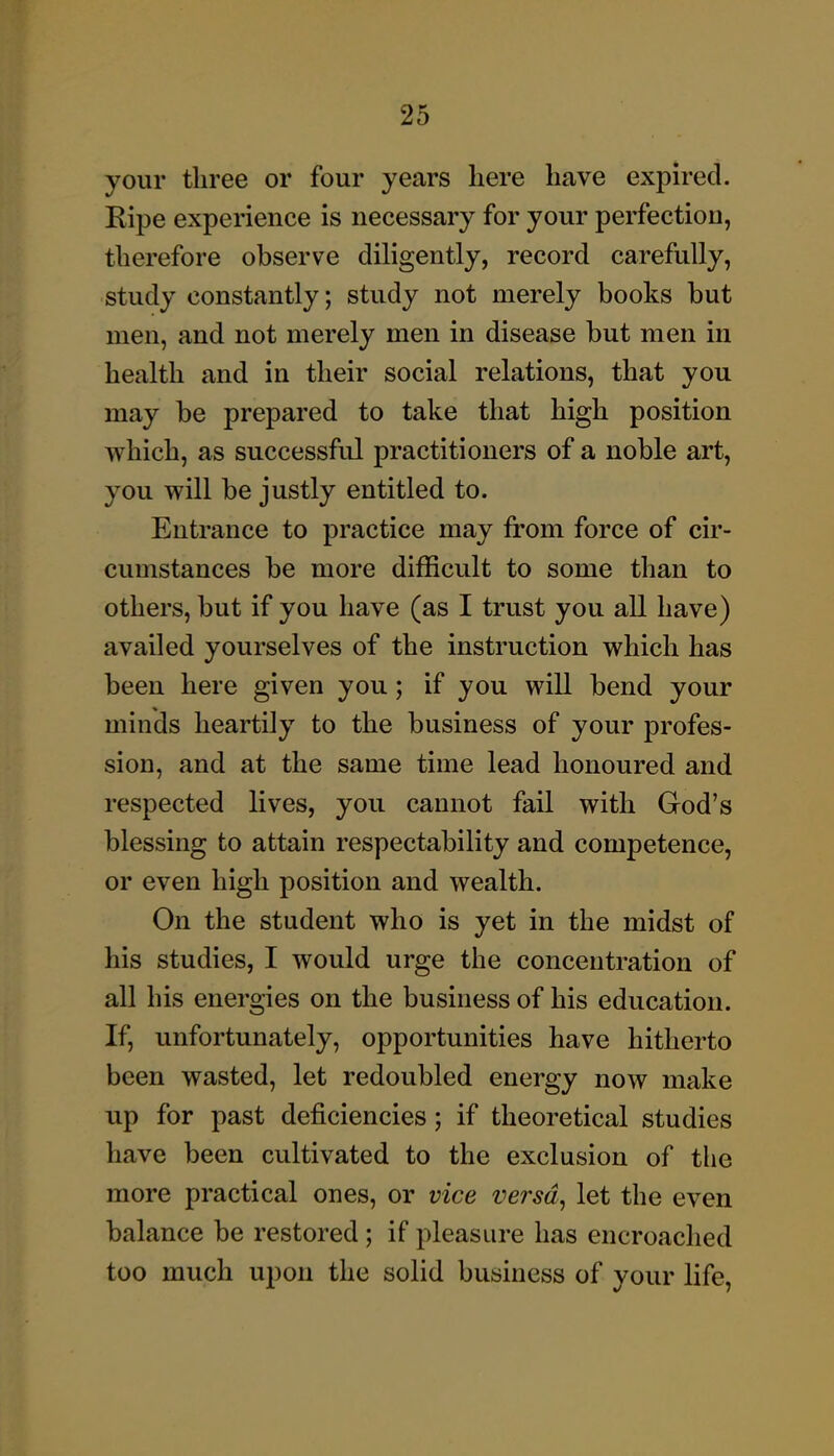 your three or four years here have expired. Ripe experience is necessary for your perfection, therefore observe diligently, record carefully, study constantly; study not merely books but men, and not merely men in disease but men in health and in their social relations, that you may be prepared to take that high position which, as successful practitioners of a noble art, you will be justly entitled to. Entrance to practice may from force of cir- cumstances be more difficult to some than to others, but if you have (as I trust you all have) availed yourselves of the instruction which has been here given you; if you will bend your minds heartily to the business of your profes- sion, and at the same time lead honoured and respected lives, you cannot fail with God's blessing to attain respectability and competence, or even high position and wealth. On the student who is yet in the midst of his studies, I would urge the concentration of all his energies on the business of his education. If, unfortunately, opportunities have hitherto been wasted, let redoubled energy now make up for past deficiencies; if theoretical studies have been cultivated to the exclusion of tlie more practical ones, or vice versa, let the even balance be restored ; if pleasure has encroached too much upon the solid business of your life.