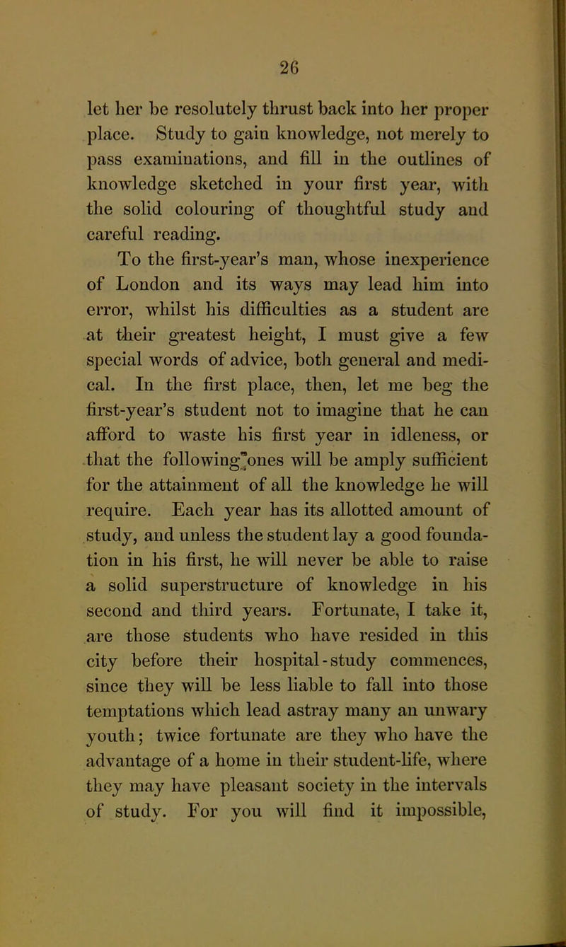 let her be resolutely thrust back into her proper place. Study to gain knowledge, not merely to pass examinations, and fill in the outlines of knowledge sketched in your first year, with the solid colouring of thoughtful study and careful reading. To the first-year's man, whose inexperience of London and its ways may lead him into error, whilst his difficulties as a student are at tlieir greatest height, I must give a few special words of advice, botli general and medi- cal. In the first place, then, let me beg the first-year's student not to imagine that he can afiPord to waste his first year in idleness, or that the following'ones will be amply sufficient for the attainment of all the knowledge he will require. Each year has its allotted amount of study, and unless the student lay a good founda- tion in his first, he will never be able to raise a solid superstructure of knowledge in his second and third years. Fortunate, I take it, are those students who have resided in this city before their hospital - study commences, since they will be less liable to fall into those temptations which lead astray many an unwary youth; twice fortunate are they who have the advantage of a home in their student-life, where they may have pleasant society in the intervals of study. For you will find it impossible,