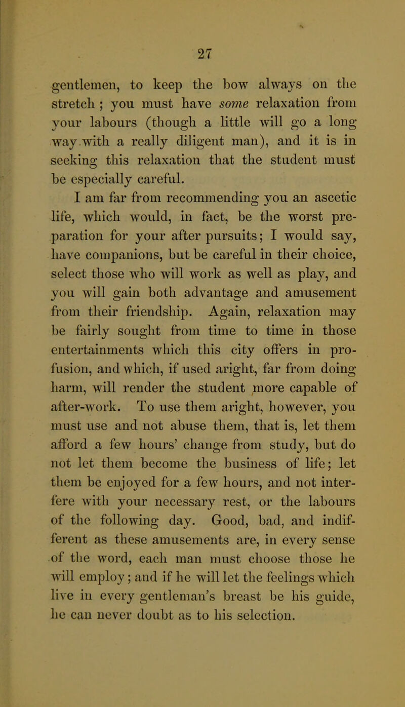 gentlemen, to keep the bow always on tlie stretch ; you must have some relaxation from your labours (though a little will go a long way .with a really diligent man), and it is in seekino; this relaxation that the student must be especially careful. I am far from recommending you an ascetic life, which would, in fact, be the worst pre- paration for your after pursuits; I would say, have companions, but be careful in their choice, select those who will work as well as play, and you will gain both advantage and amusement from their friendship. Again, relaxation may be fairly sought from time to time in those entertainments which this city offers in pro- fusion, and which, if used aright, far from doing harm, will render the student ;nore capable of after-work. To use them aright, however, you must use and not abuse them, that is, let them afford a few hours' change from study, but do not let them become the business of life; let them be enjoyed for a few hours, and not inter- fere with your necessary rest, or the labours of the following day. Good, bad, and indif- ferent as these amusements are, in every sense of the word, each man must choose those he will employ; and if he will let the feelings which live in every gentleman's breast be his guide, he can never doubt as to his selection.