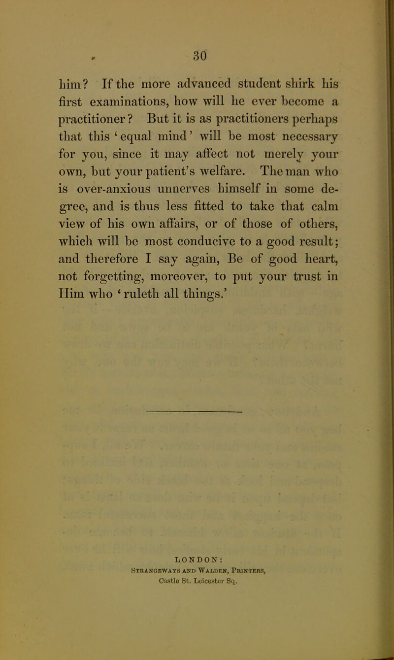 3d him? If the more fidvanced student shirk his first examinations, how will he ever become a practitioner ? But it is as practitioners perhaps that this ' equal mind' will be most necessary for you, since it may affect not merely your own, but your patient's welfare. The man who is over-anxious unnerves himself in some de- gree, and is thus less fitted to take that calm view of his own affairs, or of those of others, which will be most conducive to a good result; and therefore I say again, Be of good heart, not forgetting, moreover, to put your trust in Him who ' ruleth all things.' LONDON: Stranoewats and Waoden, PmNTr4RS, Castlo St. Leicester Sq.