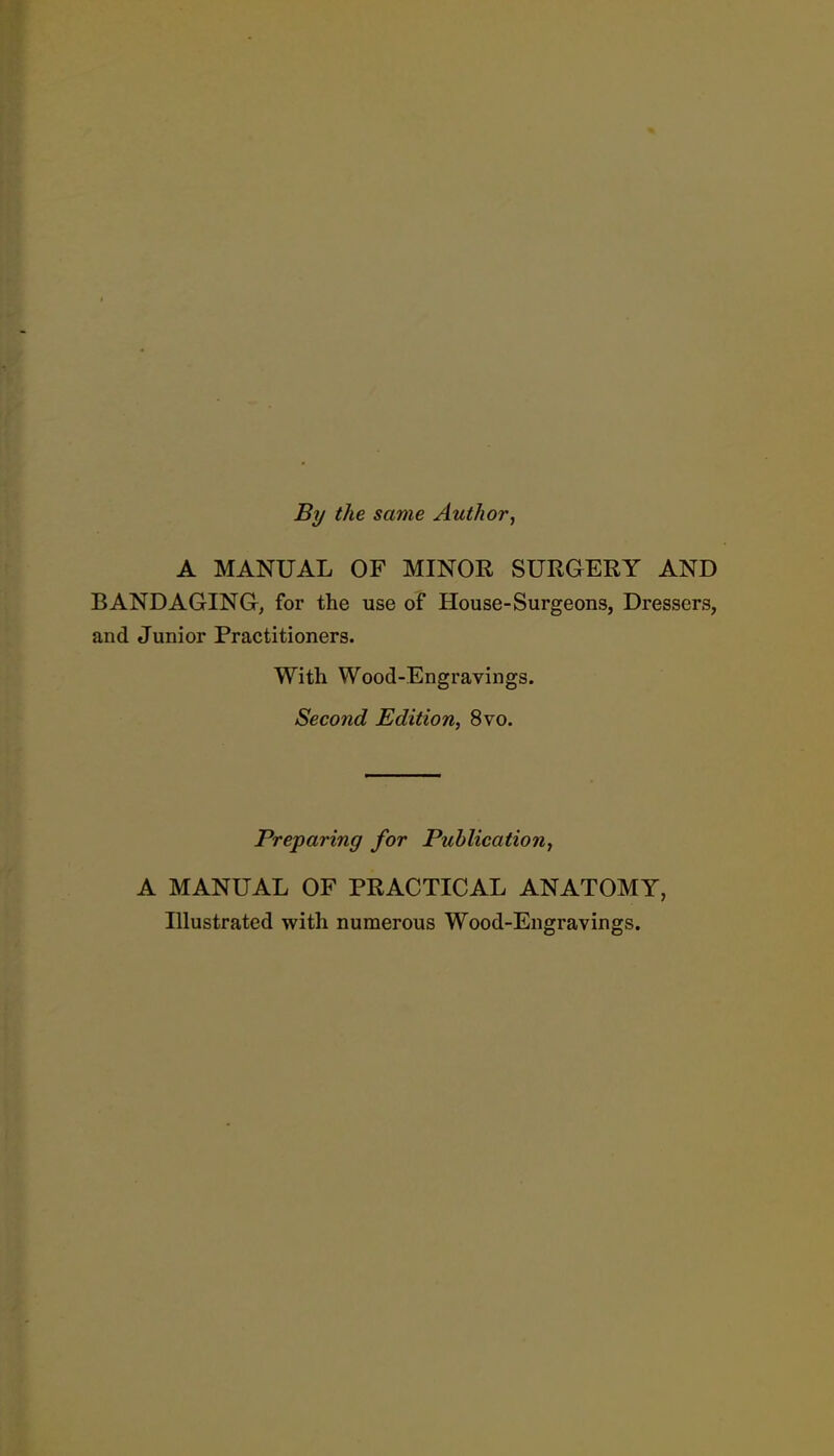 By the same Author, A MANUAL OF MINOR SURGERY AND BANDAGING, for the use of House-Surgeons, Dressers, and Junior Practitioners. With Wood-Engravings. Second Edition, 8vo. Preparing for Publication, A MANUAL OF PRACTICAL ANATOMY, Illustrated with numerous Wood-Engravings.