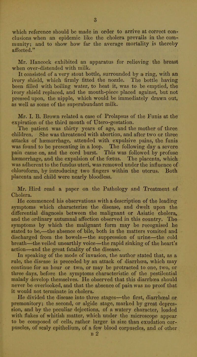 wliich reference should be made in order to arrive at correct con- clusions when an epidemic like the cholera prevails in the com- munity; and to show how far the average mortality is thereby affected. Mr. Hancock exhibited an apparatus for relieving the breast when over-distended with milk. It consisted of a very stout bottle, surrounded by a ring, with an ivory shield, which firmly fitted the nozzle. The bottle having been filled with boiling water, to heat it, was to be emptied, the ivory shield replaced, and the mouth-piece placed against, but not pressed upon, the nipple, which would be immediately drawn out, as well as some of the superabundant milk. Mr. I. B. Brown related a case of Prolapsus of the Funis at the expiration of the third month of Utero-gestation. The patient was thirty years of age, and the mother of three children. She was threatened with abortion, and after two or three attacks of haemorrhage, attended with expulsive pains, the funis was found to be presenting in a loop. The following day a severe pain came on, and the cord burst. This was followed by profuse haemorrhage, and the expulsion of the foetus. The placenta, which was adherent to the fundus uteri, was removed under the influence of chloroform, by introducing two fingers within the uterus. Both placenta and child were nearly bloodless. Mr. Hird read a paper on the Pathology and Treatment of Cholera. He commenced his observations with a description of the leading symptoms which characterize the disease, and dwelt upon the differential diagnosis between the malignant or Asiatic cholera, and the ordinary autumnal affection observed in this country. The symptoms by which the malignant form may be recognised he stated to be,—the absence of bile, both in the matters vomited and discharged from the bowels—the suppression of urine—the cold breath—the veiled unearthly voice—the rapid sinking of the heart's action—and the great fatality of the disease. In speaking of the mode of invasion, the author stated that, as a rule, the disease is preceded by an attack of diarrhoea, which may continue for an hour or two, or may be protracted to one, two, or three days, before the symptoms characteristic of the pestilential malady develop themselves. He observed that this diarrhoea should never be overlooked, and that the absence of pain was no proof that it would not terminate in cholera. He divided the disease into three stages—the first, diarrhoeal or premonitory; the second, or algide stage, marked by great depres- sion, and by the peculiar dejections, of a watery character, loaded with flakes of whitish matter, which under the microscope appear to be composed of cells, rather larger in size than exudation cor- puscles, of scaly epithelium, of a few blood corpuscles, and of other B 2