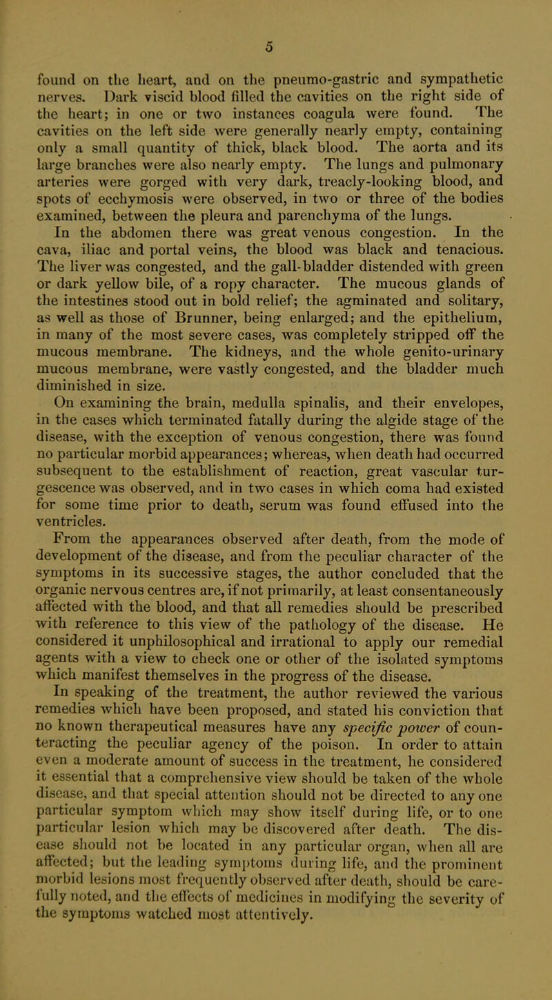 found on the heart, and on the pneiirao-gastric and sympathetic nerves. Dark viscid blood filled the cavities on the right side of the heart; in one or two instances coagula were found. The cavities on the left side were generally nearly empty, containing only a small quantity of thick, black blood. The aorta and its large branches were also neaidy empty. The lungs and pulmonary arteries were gorged with very dark, treacly-looking blood, and spots of ecchymosis were observed, in two or three of the bodies examined, between the pleura and parenchyma of the lungs. In the abdomen there was great venous congestion. In the cava, iliac and portal veins, the blood was black and tenacious. The liver was congested, and the gall-bladder distended with green or dark yellow bile, of a ropy character. The mucous glands of the intestines stood out in bold relief; the agminated and solitary, as well as those of Brunner, being enlai'ged; and the epithelium, in many of the most severe cases, was completely stripped off the mucous membrane. The kidneys, and the whole genito-urinary mucous membrane, were vastly congested, and the bladder much diminished in size. On examining the brain, medulla spinalis, and their envelopes, in the cases which terminated fatally during the algide stage of the disease, with the exception of venous congestion, there was found no particular morbid appearances; whereas, when death had occurred subsequent to the establishment of reaction, great vascular tur- gescence was observed, and in two cases in which coma had existed for some time prior to death, serum was found effused into the ventricles. From the appearances observed after death, from the mode of development of the disease, and from the peculiar character of the symptoms in its successive stages, the author concluded that the organic nervous centres are, if not primarily, at least consentaneously affected with the blood, and that all remedies should be prescribed with reference to this view of the pathology of the disease. He considered it unphilosophical and irrational to apply our remedial agents with a view to check one or other of the isolated symptoms which manifest themselves in the progress of the disease. In speaking of the treatment, the author reviewed the various remedies which have been proposed, and stated his conviction that no known therapeutical measures have any specific poioer of coun- teracting the peculiar agency of the poison. In order to attain even a moderate amount of success in the treatment, he considered it essential that a comprehensive view should be taken of the whole disease, and that special attention should not be directed to any one particular symptom which may show itself during life, or to one particular lesion which may be discovered after death. The dis- ease should not be located in any particular organ, when all are affected; but the leading symi)toms during life, and the prominent morbid lesions most frequently observed after death, should be care- fully noted, and the effects of medicines in modifying the severity of the symptoms watched most attentively.