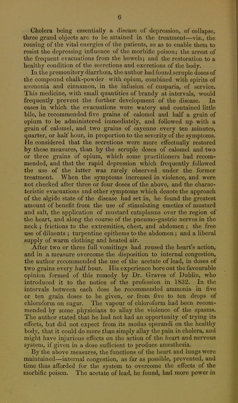 ^ Cholera being essentially a disease of depression, of collapse, three grand objects are to be attained in the treatment—viz., tlie rousing of the vital energies of the patients, so as to enable them to resist the depressing influence of the morbific poison; the arrest of the frequent evacuations from the bow^els; and the restoration to a healthy condition of the secretions and excretions of the body. In the premonitory diarrhoea, the author had found scruple doses of the compound chalk-powder with opium, combined with spirits of ammonia and cinnamon, in the infusion of cusparia, of service. This medicine, with small quantities of brandy at intervals, would frequently prevent the further development of the disease. In cases in which the evacuations were watery and contained little bile, he recommended five grains of calomel and half a grain of opium to be administered immediately, and followed up with a grain of calomel, and two grains of cayenne every ten minutes, quarter, or half hour, in proportion to the severity of the symptoms. He considered that the secretions were more effectually restored by these measures, than by the scruple doses of calomel and two or three grains of opium, which some practitioners had recom- mended, and that the rapid depression which frequently followed the use of the latter was rarely observed under the former treatment. When the symptoms increased in violence, and were not checked after three or four doses of the above, and the charac- teristic evacuations and other symptoms which denote the approach of the algide state of the disease had set in, he found the greatest amount of benefit from the use of stimulating emetics of mustard and salt, the application of mustard cataplasms over the region of the heart, and along the course of the pneumo-gastric nerves in the neck ; frictions to the extremities, chest, and abdomen ; the free use of diluents ; tux'pentine epithems to the abdomen; and a liberal supply of warm clothing and heated air. After two or three full vomitings had roused the heart's action, and in a measure overcome the disposition to internal congestion, the author recommended the use of the acetate of lead, in doses of two grains every half hour. Plis experience bore out the favourable opinion formed of this remedy by Dr. Graves of Dublin, who introduced it to the notice of the profession in 1832. In the intervals between each dose he recommended ammonia in five or ten grain doses to be given, or from five to ten drops of chloroform on sugar. The vapour of chloroform had been recom- mended by some physicians to allay the violence of the spasms. The author stated that he had not had an opportunity of trying its effects, but did not expect from its modus operandi on the healthy body, that it could do more than simply allay the pain in cholera, and might have injurious effects on the action of the heart and nervous system, if given in a dose sufficient to produce anaesthesia. By the above measures, the functions of the heart and lungs -were maintained—internal congestion, as far as possible, prevented, and time thus afforded for the system to overcome the effects of the morbific poison. The acetate of lead, he found, had more power in