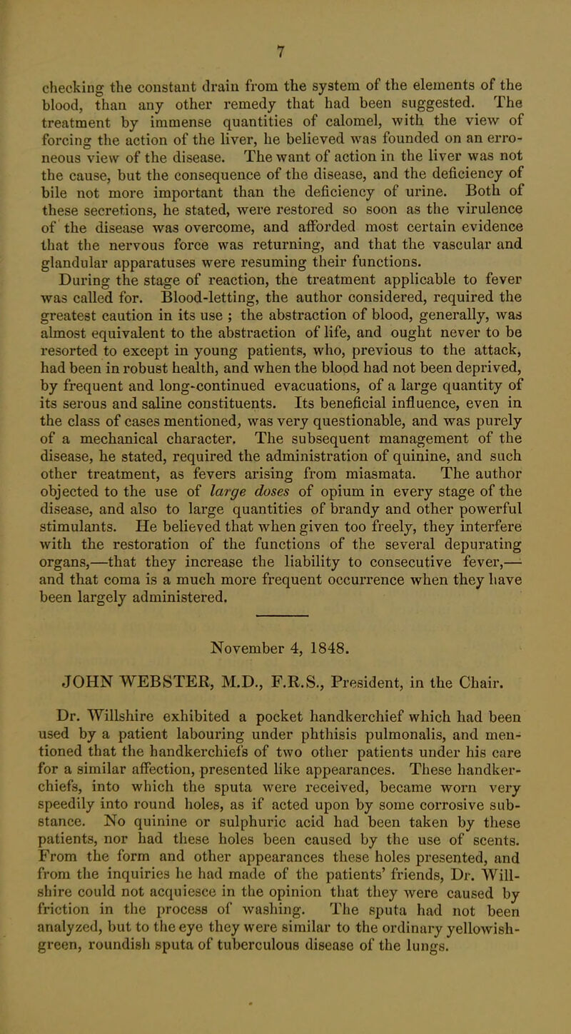 checking the constant drain from the system of the elements of the blood, than any other remedy that had been suggested. The treatment by immense quantities of calomel, with the view of forcing the action of the liver, he believed was founded on an erro- neous view of the disease. The want of action in the liver was not the cause, but the consequence of the disease, and the deficiency of bile not more important than the deficiency of urine. Both of these secretions, he stated, were restored so soon as the virulence of the disease was overcome, and afforded most certain evidence that the nervous force was returning, and that the vascular and glandular apparatuses were resuming their functions. During the stage of reaction, the treatment applicable to fever was called for. Blood-letting, the author considered, required the greatest caution in its use ; the abstraction of blood, generally, was almost equivalent to the abstraction of life, and ought never to be resorted to except in young patients, who, previous to the attack, had been in robust health, and when the blood had not been deprived, by frequent and long-continued evacuations, of a large quantity of its serous and saline constituents. Its beneficial influence, even in the class of cases mentioned, was very questionable, and was purely of a mechanical character. The subsequent management of the disease, he stated, required the administration of quinine, and such other treatment, as fevers arising from miasmata. The author objected to the use of large doses of opium in every stage of the disease, and also to large quantities of brandy and other powerful stimulants. He believed that when given too freely, they interfere with the restoration of the functions of the several depurating organs,—that they increase the liability to consecutive fever,— and that coma is a much more frequent occurrence when they have been largely administered. November 4, 1848. JOHN WEBSTER, M.D., F.R.S., President, in the Chair. Dr. Willshire exhibited a pocket handkerchief which had been used by a patient labouring under phthisis pulmonalis, and men- tioned that the handkerchiefs of two other patients under his care for a similar affection, presented like appearances. These handker- chiefs, into which the sputa were received, became worn very speedily into round holes, as if acted upon by some corrosive sub- stance. No quinine or sulphuric acid had been taken by these patients, nor had these holes been caused by the use of scents. From the form and other appearances these holes presented, and from the inquiries he had made of the patients' friends. Dr. Will- shire could not acquiesce in the opinion that they were caused by friction in the process of washing. The sputa had not been analyzed, but to the eye they were similar to the ordinary yellowish- green, roundish sputa of tuberculous disease of the lungs.