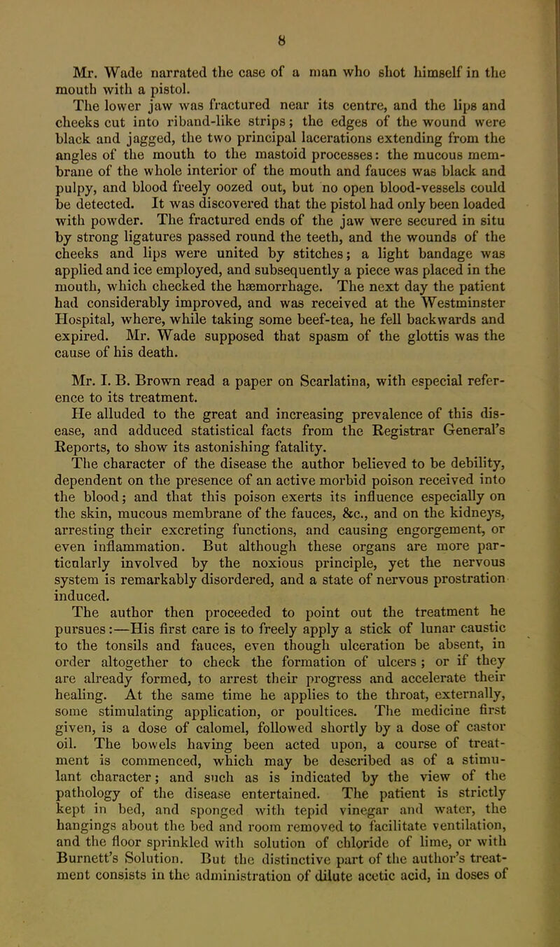 Mr. Wade narrated the case of a man who shot himself in the mouth with a pistol. The lower jaw was fractured near its centre, and the lips and cheeks cut into riband-like strips; the edges of the wound were black and jagged, the two principal lacerations extending from the angles of the mouth to the mastoid processes: the mucous mem- brane of the whole interior of the mouth and fauces was black and pulpy, and blood freely oozed out, but no open blood-vessels could be detected. It was discovered that the pistol had only been loaded with powder. The fractured ends of the jaw were secured in situ by strong ligatures passed round the teeth, and the wounds of the cheeks and lips were united by stitches; a light bandage was applied and ice employed, and subsequently a piece was placed in the mouth, which checked the haemorrhage. The next day the patient had considerably improved, and was received at the Westminster Hospital, where, while taking some beef-tea, he fell backwards and expired. Mr. Wade supposed that spasm of the glottis was the cause of his death. Mr. I. B. Brown read a paper on Scarlatina, with especial refer- ence to its treatment. He alluded to the great and increasing prevalence of this dis- ease, and adduced statistical facts from the Registrar General's Reports, to show its astonishing fatality. The character of the disease the author believed to be debility, dependent on the presence of an active morbid poison received into the blood; and that this poison exerts its influence especially on the skin, mucous membrane of the fauces, &c., and on the kidneys, arresting their excreting functions, and causing engorgement, or even inflammation. But although these organs are more par- ticularly involved by the noxious principle, yet the nervous system is remarkably disordered, and a state of nervous prostration induced. The author then proceeded to point out the treatment he pursues:—His first care is to freely apply a stick of lunar caustic to the tonsils and fauces, even though ulceration be absent, in order altogether to check the formation of ulcers ; or if they are already formed, to arrest their progi'ess and accelerate their healing. At the same time he applies to the throat, externally, some stimulating application, or poultices. The medicine first given, is a dose of calomel, followed shortly by a dose of castor oil. The bowels having been acted upon, a course of treat- ment is commenced, which may be described as of a stimu- lant character; and such as is indicated by the view of the pathology of the disease entertained. The patient is strictly kept in bed, and sponged with tepid vinegar and water, the hangings about the bed and room removed to facilitate ventilation, and the floor sprinkled with solution of chloride of lime, or with Burnett's Solution. But the distinctive part of the author's treat- ment consists in the administration of dilute acetic acid, iu doses of