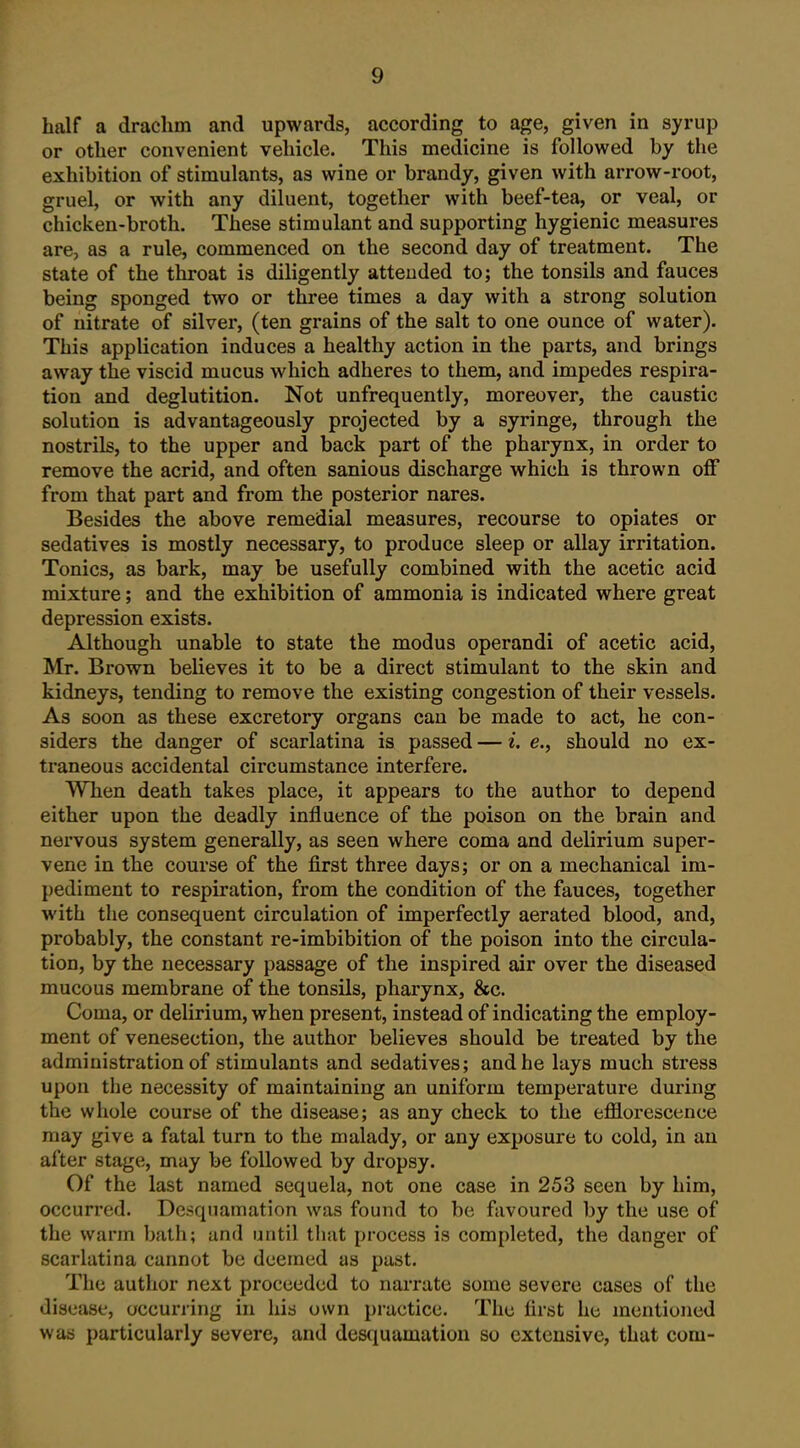 half a drachm and upwards, according to age, given in syrup or other convenient vehicle. This medicine is followed by the exhibition of stimulants, as wine or brandy, given with arrow-root, gruel, or with any diluent, together with beef-tea, or veal, or chicken-broth. These stimulant and supporting hygienic measures are, as a rule, commenced on the second day of treatment. The state of the throat is diligently attended to; the tonsils and fauces being sponged two or three times a day with a strong solution of nitrate of silver, (ten grains of the salt to one ounce of water). This application induces a healthy action in the parts, and brings away the viscid mucus which adheres to them, and impedes respira- tion and deglutition. Not unfrequently, moreover, the caustic solution is advantageously projected by a syringe, through the nostrils, to the upper and back part of the pharynx, in order to remove the acrid, and often sanious discharge which is thrown off from that part and from the posterior nares. Besides the above remedial measures, recourse to opiates or sedatives is mostly necessary, to produce sleep or allay irritation. Tonics, as bark, may be usefully combined with the acetic acid mixture; and the exhibition of ammonia is indicated where great depression exists. Although unable to state the modus operandi of acetic acid, Mr. Brown believes it to be a direct stimulant to the skin and kidneys, tending to remove the existing congestion of their vessels. As soon as these excretory organs can be made to act, he con- siders the danger of scarlatina is passed — i. e., should no ex- traneous accidental circumstance interfere. When death takes place, it appears to the author to depend either upon the deadly influence of the poison on the brain and nervous system generally, as seen where coma and delirium super- vene in the course of the first three days; or on a mechanical im- pediment to respiration, from the condition of the fauces, together with the consequent circulation of imperfectly aerated blood, and, probably, the constant re-imbibition of the poison into the circula- tion, by the necessary passage of the inspired air over the diseased mucous membrane of the tonsils, pharynx, &c. Coma, or delirium, when present, instead of indicating the employ- ment of venesection, the author believes should be treated by the administration of stimulants and sedatives; and he lays much stress upon the necessity of maintaining an uniform temperature during the whole course of the disease; as any check to the efflorescence may give a fatal turn to the malady, or any exposure to cold, in an after stage, may be followed by dropsy. Of the last named sequela, not one case in 253 seen by him, occurred. Desquamation was found to be favoured by the use of the warm bath; and until that process is completed, the danger of scarlatina cannot be deemed as past. The author next proceeded to narrate some severe cases of the disease, occurring in his own practice. The first he mentioned was particularly severe, and desc|uamation so extensive, that com-