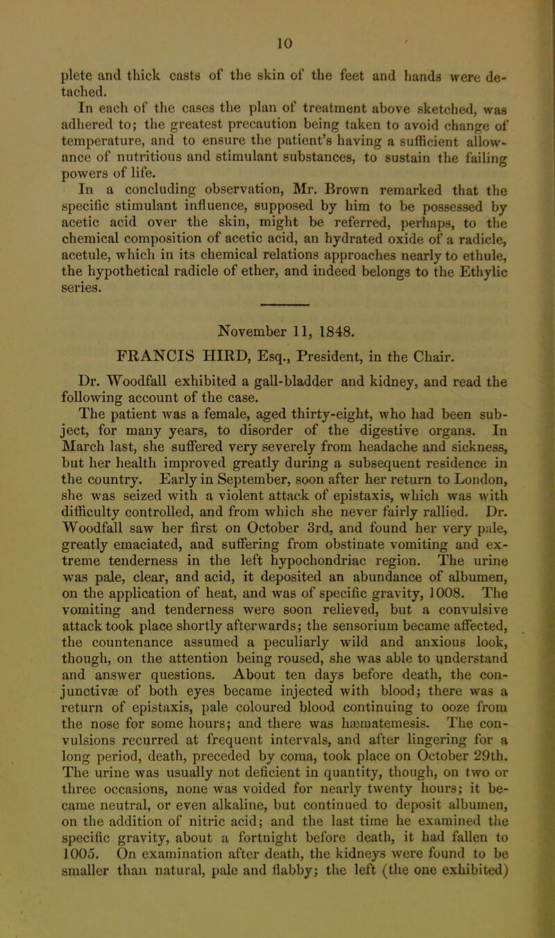 plete and thick casts of the skin of the feet and hands were de- tached. In each of the cases the plan of treatment above sketched, was adhered to; the greatest precaution being taken to avoid change of temperature, and to ensui-e the patient's having a sufficient allow- ance of nutritious and stimulant substances, to sustain the failing powers of life. In a concluding observation, IMr. Brown remarked that the specific stimulant influence, supposed by him to be possessed by acetic acid over the skin, might be referred, perhaps, to the chemical composition of acetic acid, an hydrated oxide of a radicle, acetule, which in its chemical relations approaches nearly to ethule, the hypothetical radicle of ether, and indeed belongs to the Ethylic series. November 11, 1848. FRANCIS HIED, Esq., President, in the Chair. Dr. Woodfall exhibited a gall-bladder and kidney, and read the following account of the case. The patient was a female, aged thirty-eight, who had been sub- ject, for many years, to disorder of the digestive organs. In March last, she suffered very severely from headache and sickness, but her health improved greatly during a subsequent residence in the country. Early in September, soon after her return to London, she was seized with a violent attack of epistaxis, which was with difficulty controlled, and from which she never fairly rallied. Dr. Woodfall saw her first on October 3rd, and found her very pale, greatly emaciated, and suffering from obstinate vomiting and ex- treme tenderness in the left hypochondriac region. The urine was pale, clear, and acid, it deposited an abundance of albumen, on the application of heat, and was of specific gravity, 1008. The vomiting and tenderness were soon relieved, but a convulsive attack took place shortly afterwards; the sensorium became affected, the countenance assumed a peculiarly wild and anxious look, though, on the attention being roused, she was able to understand and answer questions. About ten days before death, the con- junctivae of both eyes became injected with blood; there was a return of epistaxis, pale coloured blood continuing to ooze fi*om the nose for some hours; and there was hasmatemesis. The con- vulsions recurred at frequent intervals, and after lingering for a long period, death, preceded by coma, took place on October 29th. The urine was usually not deficient in quantity, though, on two or three occasions, none was voided for nearly twenty hours; it be- came neutral, or even alkaline, but continued to deposit albumen, on the addition of nitric acid; and the last time he examined the specific gravity, about a fortnight before death, it had fallen to 1005. On examination after death, the kidneys were found to be smaller thaii natural, pale and flabby; the left (the one exhibited)