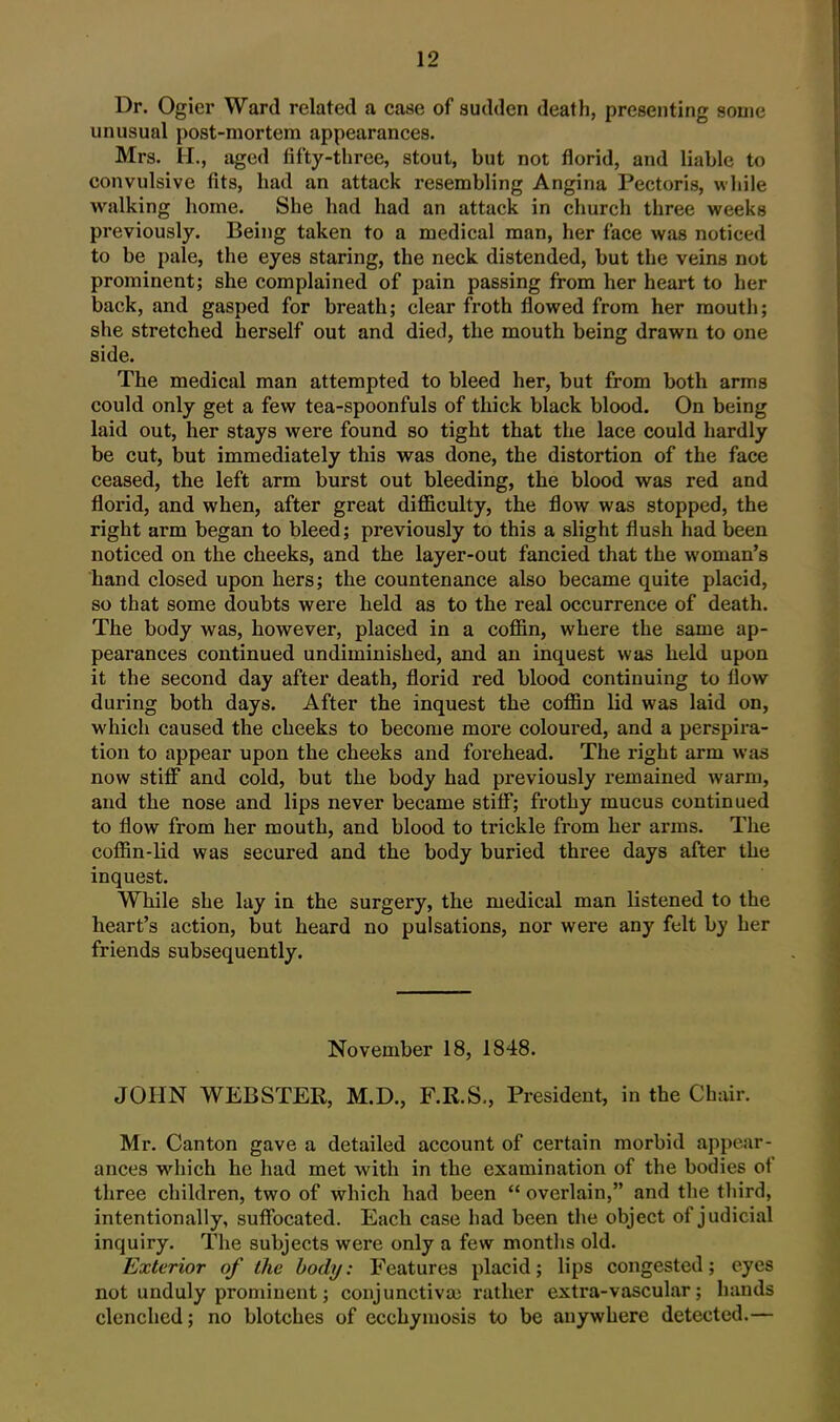 Dr. Ogiei- Ward related a case of sudden death, presenting some unusual post-mortem appearances. Mrs. II., aged fifty-three, stout, but not florid, and liable to convulsive fits, had an attack resembling Angina Pectoris, while walking home. She had had an attack in church three weeks previously. Being taken to a medical man, her face was noticed to be pale, the eyes staring, the neck distended, but the veins not prominent; she complained of pain passing from her heart to her back, and gasped for breath; clear froth flowed from her mouth; she stretched herself out and died, the mouth being drawn to one side. The medical man attempted to bleed her, but from both arms could only get a few tea-spoonfuls of thick black blood. On being laid out, her stays were found so tight that the lace could hardly be cut, but immediately this was done, the distortion of the face ceased, the left arm burst out bleeding, the blood was red and florid, and when, after great difficulty, the flow was stopped, the right arm began to bleed; previously to this a slight flush had been noticed on the cheeks, and the layer-out fancied that the woman's hand closed upon hers; the countenance also became quite placid, so that some doubts were held as to the real occurrence of death. The body was, however, placed in a coffin, where the same ap- pearances continued undiminished, and an inquest was held upon it the second day after death, florid red blood continuing to flow during both days. After the inquest the coffin lid was laid on, which caused the cheeks to become more coloured, and a perspira- tion to appear upon the cheeks and forehead. The right arm was now stiff and cold, but the body had previously remained warm, and the nose and lips never became stiff; frothy mucus continued to flow from her mouth, and blood to trickle from her arms. The coffin-lid was secured and the body buried three days after the inquest. While she lay in the surgery, the medical man listened to the heart's action, but heard no pulsations, nor were any felt by her friends subsequently. November 18, 1848. JOHN WEBSTER, M.D., F.R.S., President, in the Chair. Mr. Canton gave a detailed account of certain morbid appear- ances which he had met with in the examination of the bodies of three children, two of which had been  overlain, and the third, intentionally, suffocated. Each case had been the object of judicial inquiry. The subjects were only a few months old. Exterior of the body: Features placid; lips congested; eyes not unduly prominent; conjunctiva; rather extra-vascular; hands clenched; no blotches of ecchyniosis to be anywhere detected.—