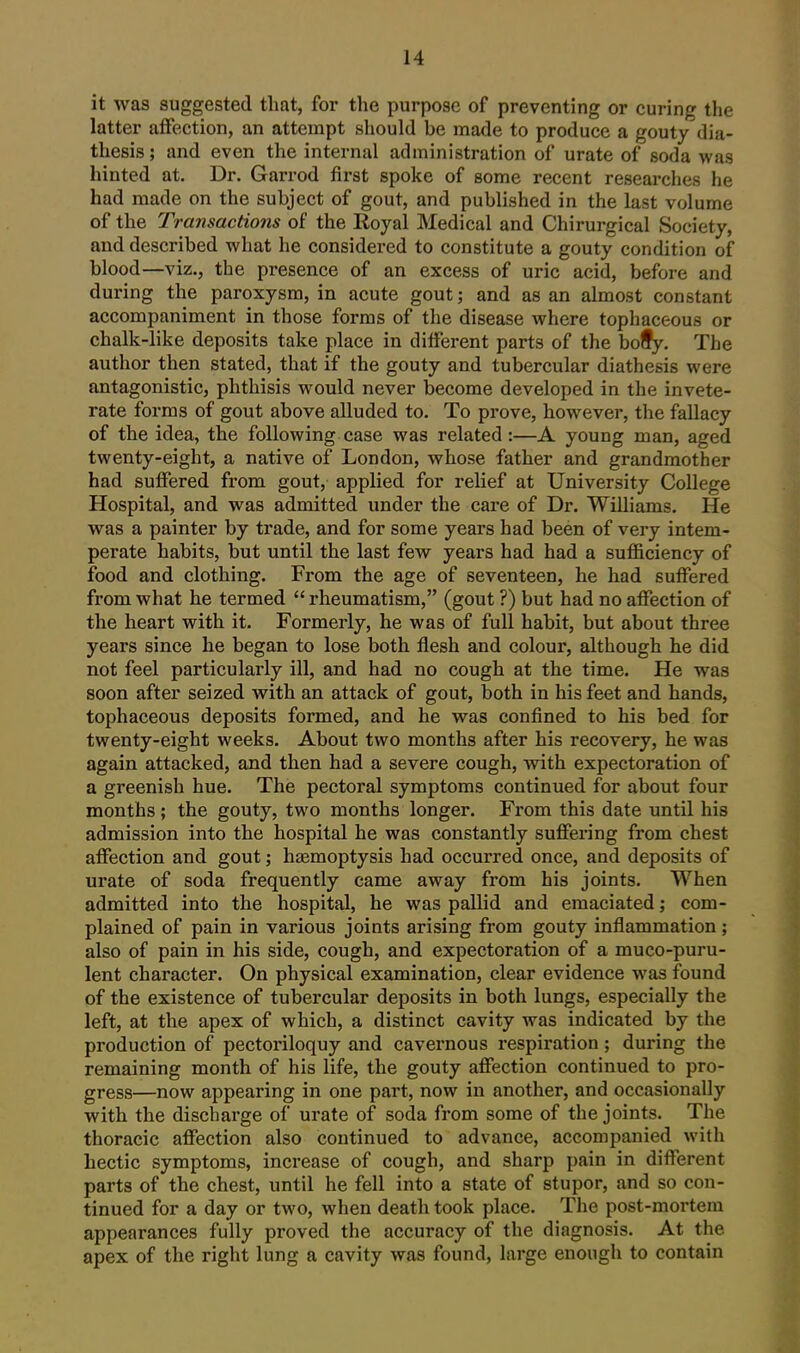 it was suggested that, for the purpose of preventing or curing the latter affection, an attempt should be made to produce a gouty dia- thesis ; and even the internal administration of urate of soda was hinted at. Dr. Garrod first spoke of some recent researches he had made on the subject of gout, and published in the last volume of the Transactions of the Eoyal Medical and Chirurgical Society, and described what he considered to constitute a gouty condition of blood—viz., the presence of an excess of uric acid, before and during the paroxysm, in acute gout; and as an almost constant accompaniment in those forms of the disease where tophaceous or chalk-like deposits take place in different parts of the bo§y. The author then stated, that if the gouty and tubercular diathesis were antagonistic, phthisis would never become developed in the invete- rate foi-ms of gout above alluded to. To prove, however, the fallacy of the idea, the following case was related:—A young man, aged twenty-eight, a native of London, whose father and grandmother had suffered from gout, applied for relief at University College Hospital, and was admitted under the care of Dr. Williams. He was a painter by trade, and for some years had been of very intem- perate habits, but until the last few years had had a sufl&ciency of food and clothing. From the age of seventeen, he had suffered from what he termed rheumatism, (gout ?) but had no affection of the heart with it. Formerly, he was of full habit, but about three years since he began to lose both flesh and colour, although he did not feel particularly ill, and had no cough at the time. He was soon after seized with an attack of gout, both in his feet and hands, tophaceous deposits formed, and he was confined to his bed for twenty-eight weeks. About two months after his recovery, he was again attacked, and then had a severe cough, with expectoration of a greenish hue. The pectoral symptoms continued for about four months; the gouty, two months longer. From this date until his admission into the hospital he was constantly suffering from chest affection and gout; haemoptysis had occurred once, and deposits of urate of soda frequently came away from his joints. When admitted into the hospital, he was pallid and emaciated; com- plained of pain in various joints arising from gouty inflammation ; also of pain in his side, cough, and expectoration of a muco-puru- lent character. On physical examination, clear evidence was found of the existence of tubercular deposits in both lungs, especially the left, at the apex of which, a distinct cavity was indicated by the production of pectoriloquy and cavernous respiration; during the remaining month of his life, the gouty affection continued to pro- gress—now appearing in one part, now in another, and occasionally with the discharge of urate of soda from some of the joints. The thoracic affection also continued to advance, accompanied with hectic symptoms, increase of cough, and sharp pain in different parts of the chest, until he fell into a state of stupor, and so con- tinued for a day or two, when death took place. The post-mortem appearances fully proved the accuracy of the diagnosis. At the apex of the right lung a cavity was found, large enough to contain