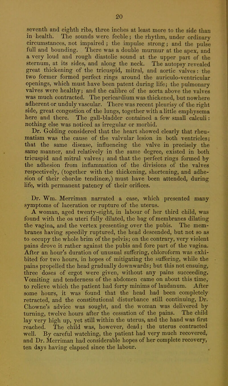 seventh and eighth ribs, three inches at least more to the side than in health. The sounds were feeble; the rhythm, under ordinary circumstances, not impaired ; the impulse strong; and the pulse full and bounding. There was a double murmur at the apex, and a very loud and rough diastolic sound at the upper part of the sternum, at its sides, and along the neck. The autopsy revealed great thickening of the tricuspid, mitral, and aortic valves: the two former formed perfect rings around the auriculo-ventricular openings, which must have been patent during life; the pulmonary valves were healthy; and the calibre of the aorta above the valves was much contracted. The pericardium was thickened, but nowhere adherent or unduly vascular. There was recent pleurisy of the right side, great congestion of the lungs, together with a little emphysema here and there. The gall-bladder contained a few small calculi: nothing else was noticed as irregular or morbid. Dr. Golding considered that the heart showed clearly that rheu- matism was the cause of the valvular lesion in both ventricles; that the same disease, influencing the valve in precisely the same manner, and relatively in the same degree, existed in both tricuspid and mitral valves ; and that the perfect rings formed by the adhesion from inflammation of the divisions of the valves respectively, (together with the thickening, shortening, and adhe- sion of their chordse tendineae,) must have been attended, during life, with permanent patency of their orifices. Dr. Wm. Merriman narrated a case, which presented many symptoms of laceration or rupture of the uterus. A woman, aged twenty-eight, in labour of her third child, was found with the os uteri fully dilated, the bag of membranes dilating the vagina, and the vertex presenting over the pubis. The mem- branes having speedily ruptured, the head descended, but not so as to occupy the whole brim of the pelvis; on the contrary, very violent pains drove it rather against the pubis and fore part of the vagina. After an hour's duration of unusual suffering, chloroform was exhi- bited for two hours, in hopes of mitigating the suffering, while the pains propelled the head gradually downwards; but tliis not ensuing, three doses of ergot were given, without any pains succeeding. Vomiting and tenderness of the abdomen came on about this time, to relieve which the patient had forty minims of laudanum. After some hours, it was found that the head had been completely retracted, and the constitutional disturbance still continuing. Dr. Chowne's advice was sought, and the woman was delivered by turning, twelve hours after the cessation of the pains. The child lay very high up, yet still within the uterus, and the hand was first reached. The child was, however, dead; the uterus contracted well. By careful watching, the patient had very much recovered, and Dr. Merriman had considerable hopes of her complete recovery, ten days having elapsed since the labour. ^