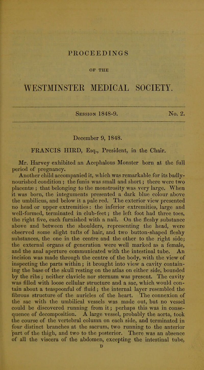 PROCEEDINGS OF THE WESTMINSTEE MEDICAL SOCIETY. Session 1848-9. No. 2. December 9, 1848. FRANCIS HIRD, Esq., President, in the Chair. Mr. Harvey exhibited an Acephalous Monster born at the full period of pregnancy. Another child accompanied it, which was remarkable for its badly- nourished condition ; the funis was small and short; there were two placentas; that belonging to the monstrosity was very large. When it was born, the integuments presented a dark blue colour above the umbilicus, and below it a pale red. The exterior view presented no head or upper extremities: the inferior extremities, large and well-formed, terminated in club-feet; the left foot had three toes, the right five, each furnished with a nail. On the fleshy substance above and between the shoulders, representing the head, were observed some slight tufts of hair, and two button-shaped fleshy substances, the one in the centre and the other to the right side; the external organs of generation were well marked as a female, and the anal aperture communicated with the intestinal tube. An incision was made through the centre of the body, with the view of inspecting the parts within ; it brought into view a cavity contain- ing the base of the skull resting on the atlas on either side, bounded by the ribs ; neither clavicle nor sternum was present. The cavity was filled with loose cellular structure and a sac, which would con- tain about a teaspoonful of fluid; the internal layer resembled the fibrous structure of the auricles of the heart. The connexion of the sac with the umbilical vessels was made out, but no vessel could be discovered running from it; perhaps this was in conse- quence of decomposition. A large vessel, probably the aorta, took the course of the vertebral column on each side, and terminated in four distinct branches at the sacrum, two running to the anterior part of the thigh, and two to the posterior. There was an absence of all the viscera of the abdomen, excepting the intestinal tube, D