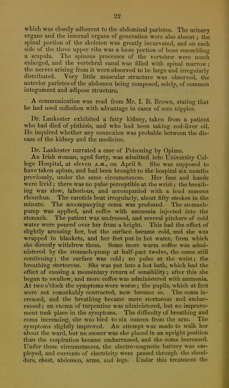 which was closely adherent to the abdominal parietes. The urinary organs and the internal organs of generation were also absent; the spinal portion of the skeleton was greatly incurvated, and on each side of the three upper ribs was a loose portion of bone resembling a scapula. The spinous processes of the vertebra were much enlarged, and the vertebral canal was filled with spinal marrow; the nerves arising from it were observed to be large and irregularly disti-ibuted. Very little muscular structure was observed, the anterior parietes of the abdomen being composed, solely, of common integument and adipose structure. A communication was read from Mr. I. B. Brown, stating that he had used collodion with advantage in cases of sore nipples. Dr. Lankester exhibited a fatty kidney, taken from a patient who had died of phthisis, and who had been taking cod-liver oil. He inquired whether any connexion was probable between the dis- ease of the kidney and the medicine. Dr. Lankester narrated a case of Poisoning by Opium. An Irish woman, aged forty, was admitted into University Col- lege Hospital, at eleven a.m., on April 8. She was supposed to have taken opium, and had been brought to the hospital six months previously, under the same circumstances. Her face and hands were livid; there was no pulse perceptible at the wrist; the breath- ing was slow, laborious, and accompanied with a loud mucous rhonchus. The carotids beat irregularly, about fifty strokes in the minute. The accompanying coma was profound. The stomach- pump was applied, and coffee with ammonia injected into the stomach. The patient was undressed, and several pitchers of cold water were poured over her from a height. This had the effect of slightly arousing her, but the surface became cold, and she was wrapped in blankets, and her feet put in hot water, from which she directly withdrew them. Some more warm coffee was admi- nistered by the stomach-pump at half-past twelve, the coma still continuing; the surface was cold; no pulse at the wrist; the breathing stertorous. She was put into a hot bath, which had the effect of causing a momentary return of sensibility; after this she began to swallow, and more coffee was administered with ammonia. At two o'clock the symptoms were worse; the pupils, which at first were not remarkably contracted, now became so. The coma in- creased, and the breathing became more stertorous and embar- rassed ; an enema of turpentine was administered, but no improve- ment took place in the symptoms. The difficulty of breathing and coma increasing, she was bled to six ounces from the arm. The symptoms slightly improved. An attempt was made to walk her about the ward, but no sooner was she placed in an upright position than the respiration became embarrassed, and the coma increased. Under these circumstances, the electro-magnetic battery w^as em- ployed, and currents of electricity were passed through the shoul- ders, chest, abdomen, arms, and legs. Under this treatment the