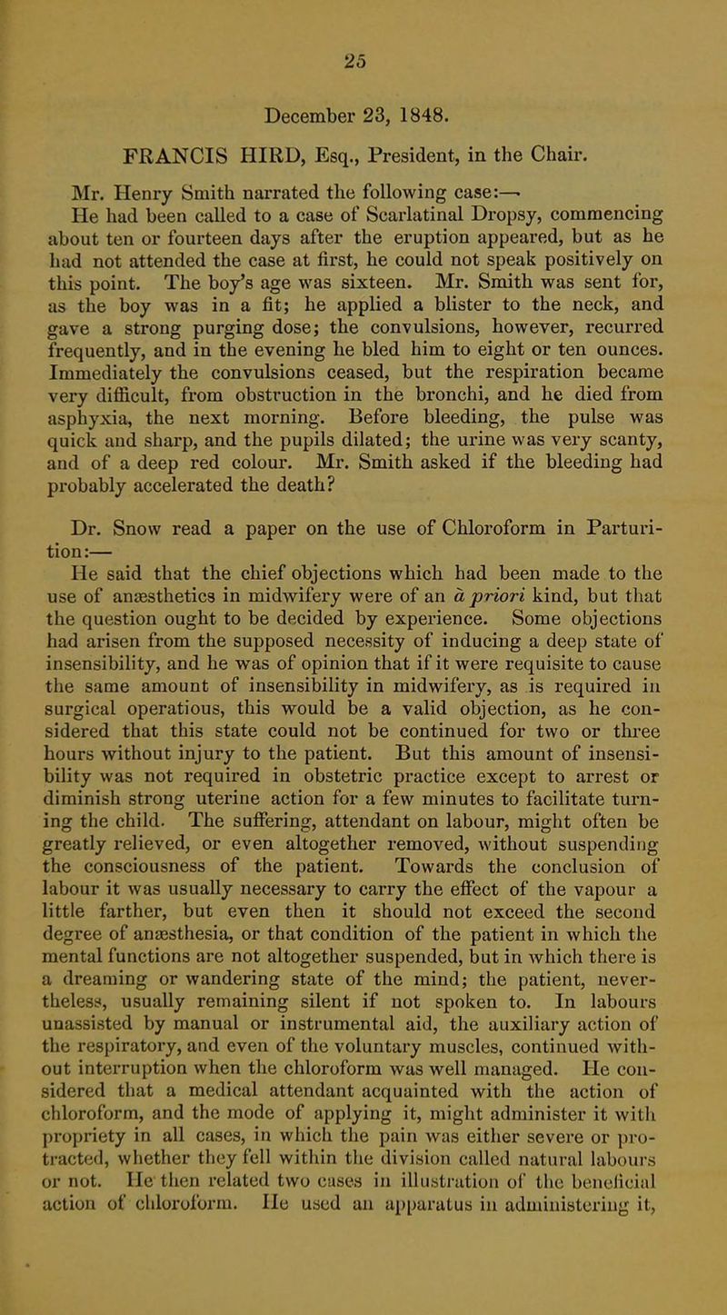 December 23, 1848. FRANCIS HIRD, Esq., President, in the Chair. Mr. Henry Smith narrated the following case:— He had been called to a case of Scarlatinal Dropsy, commencing about ten or fourteen days after the eruption appeared, but as he had not attended the case at first, he could not speak positively on this point. The boy's age was sixteen. Mr. Smith was sent for, as the boy was in a fit; he applied a blister to the neck, and gave a strong purging dose; the convulsions, however, recurred frequently, and in the evening he bled him to eight or ten ounces. Immediately the convulsions ceased, but the respiration became very difiicult, from obstruction in the bronchi, and he died from asphyxia, the next morning. Before bleeding, the pulse was quick and sharp, and the pupils dilated; the urine was very scanty, and of a deep red colour. Mr. Smith asked if the bleeding had probably accelerated the death? Dr. Snow read a paper on the use of Chloroform in Parturi- tion:— He said that the chief objections which had been made to the use of anaesthetics in midwifery were of an a priori kind, but that the question ought to be decided by experience. Some objections had arisen from the supposed necessity of inducing a deep state of insensibility, and he was of opinion that if it were requisite to cause the same amount of insensibility in midwifery, as is required in surgical operations, this would be a valid objection, as he con- sidered that this state could not be continued for two or three hours without injury to the patient. But this amount of insensi- bility was not required in obstetric practice except to arrest or diminish strong uterine action for a few minutes to facilitate turn- ing the child. The suffering, attendant on labour, might often be greatly relieved, or even altogether removed, without suspending the consciousness of the patient. Towards the conclusion of labour it was usually necessary to carry the effect of the vapour a little farther, but even then it should not exceed the second degree of anesthesia, or that condition of the patient in which the mental functions are not altogether suspended, but in which there is a dreaming or wandering state of the mind; the patient, uever- thelesf, usually remaining silent if not spoken to. In labours unassisted by manual or instrumental aid, the auxiliary action of the respiratory, and even of the voluntary muscles, continued with- out interruption when the chloroform was well managed. He con- sidered that a medical attendant acquainted with the action of chloroform, and the mode of applying it, might administer it with propriety in all cases, in which the pain was either severe or pro- tracted, whether they fell within the division called natural labours or not. He then related two cases in illustration of the beneiicial action of chloroform. He used an apparatus in administering it,